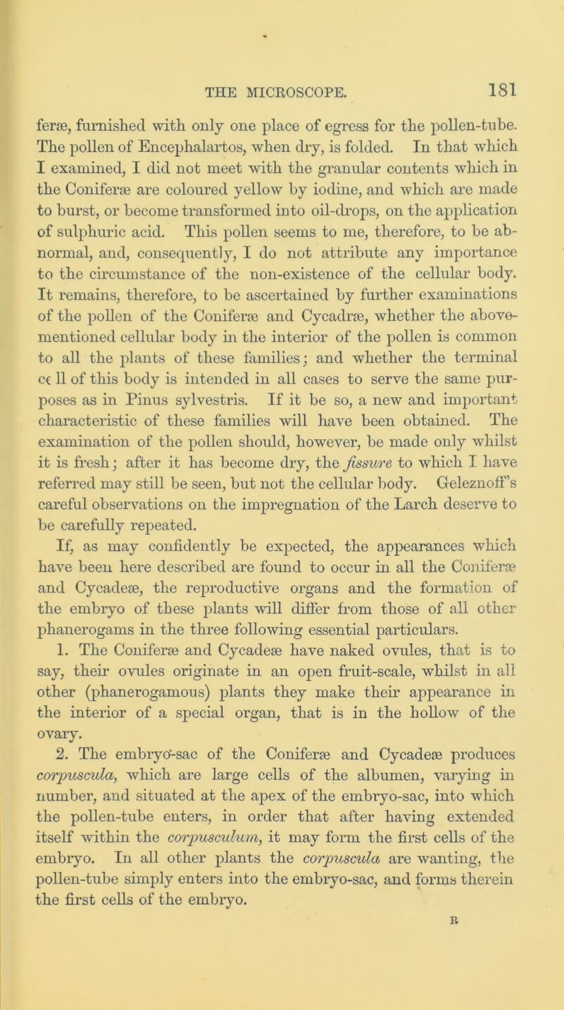 ferse, famished with only one place of egress for the pollen-tube. The pollen of Encephalaidos, when dry, is folded. In that which I examined, I did not meet with the granular contents which in the Conifei'te are coloured yellow by iodine, and which are made to burst, or become transformed into oil-di’ops, on the application of sulphuric acid. This pollen seems to me, therefore, to be ab- normal, and, consequently, I do not attribute any importance to the cmcum stance of the non-existence of the cellular body. It remains, therefore, to be ascertained by further examinations of the pollen of the Coniferse and Cycadrfe, whether the above- mentioned cellular body m the interior of the pollen is common to all the plants of these families; and whether the terminal ec 11 of this body is intended in all cases to serve the same pur- poses as in Pinus sylvestris. If it be so, a new and important characteristic of these families will have been obtained. The examination of the pollen should, however, be made only whilst it is fresh; after it has become dry, the Jissv/re to which I have referred may still be seen, but not the celhdar body. Geleznoff’s careful observations on the impregnation of the Larch deserve to be carefully repeated. If, as may confidently be ex2>ected, the appearances which have been here described are found to occur in all the Conifero? and Cycadese, the I'eproductive organs and the formation of the embryo of these plants will differ from those of all other phanerogams in the three following essential particulars. 1. The Coniferse and Cycadese have naked ovules, that is to say, their ovules originate in an open fruit-scale, whilst in all other (phanerogamous) plants they make their appearance in the interior of a special organ, that is in the hollow of the ovary. 2. The embryo-sac of the Coniferse and Cycadeae produces corpicscula, which are large cells of the albumen, varying in number, and situated at the apex of the embryo-sac, into which the pollen-tube enters, in order that after having extended itself within the corjmsculum, it may form the fii’st cells of the embryo. In all other plants the corpicscula are wanting, the pollen-tube simply enters into the embryo-sac, and forms therein the first cells of the embryo. B