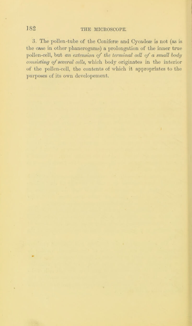 ]82 3. The i^ollen-tuhe of the Coniferae and Cycadeae is not (as is tlie case in other phanerogams) a prolongation of the inner time pollen-cell, hut an extension of the terminal cell of a s'/rudl body consisting of severed cells, which body originates in the interior of the pollen-cell, the contents of which it appropriates to the purposes of its own devolopenient.
