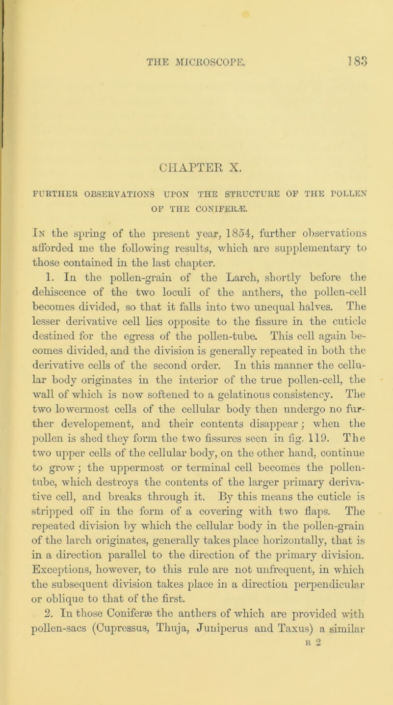 CHAPTER X. FURTHER OBSEUVATIOXS UPON THE STRUCTURE OF THE POLLEN OF THE CONIFEIL'E. In the spring of the present year, 1854, further ohservations alTorded me the following results, which are supplementary to those contained in the last chapter. 1. In the pollen-grain of the Larch, .shortly before the dehiscence of the two loculi of the anthers, the pollen-cell becomes divided, so that it falls into two imequal halves. The lesser derivative cell lies opposite to the fissure in the cuticle destined for the egress of the pollen-tuba This cell again be- comes dEdded, and the division is generally repeated in both the derivative cells of the second order. In this manner the cellu- lar body originates in the interior of the true pollen-cell, the wall of which is now softened to a gelatinous consistency. The two lowermost cells of the cellular body then undergo no fur- ther developement, and their contents disappear; when the pollen is shed they foi’m the two fissures seen in fig. 119. The two upper cells of the cellular body, on the other hand, continue to grow; the uppermost or terminal cell becomes the pollen- tube, which destroys the contents of the larger primary deriva- tive cell, and breaks through it. By this means the cuticle is stripped off in the form of a covering with two flaps. The repeated division by which the cellular body in the pollen-grain of the larch originates, generally takes jilace horizontally, that is in a direction parallel to the direction of the primary division. Exceptions, however, to this rule are not unfrequent, in which the subsequent division takes place in a direction perpendicular or oblique to that of the first. 2. In those Coniferse the anthers of which are provided with pollen-sacs (Cupressus, Thuja, Juniperus and Taxus) a similar