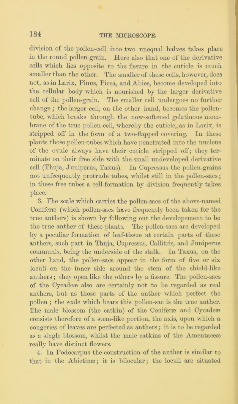 division of tlie pollen-cell into two unequal halves takes place in the round pollen-grain. Here also that one of the derivative cells which lies opposite to the fissure in the cuticle is much smaller than the other. The smaller of these cells, however, does not, as in Lai'ix, Finns, Picea, and Abies, become developed into the cellular body which is nourished by the larger derivative cell of the jiollen-grain. The smaller cell undergoes no further change ; the larger cell, on the other hand, becomes the pollen- tube, which breaks through the now-softened gelatinous mem- brane of the true pollen-cell, whereby the cuticle,.as in Larix, is striiipcd off in the form of a two-flai)ped covering. In these plants those pollen-tubes which have penetrated into the nucleus of the ovule always have their cuticle stripped oft’; they ter- minate on their free side with the small undeveloped derivative cell (Thuja, Juniperus, Taxus). In Cupressus the pollen-grains not unfrequeutly protrude tubes, whilst still in the pollen-sacs; in these free tubes a cell-formation by division frequently takes place. 3. The scale which carries the pollen-sacs of the above-named Coniferse (which pollen-sacs have frequently been taken for the true anthers) is shown by following out the developement to be the true anther of these plants. The pollen-sacs are developed by a peculiar formation of leaf-tissue at certain parts of these anthers, such part in Thuja, Cupressus, Callitris, and Juniperus communis, being the underside of the stalk. In Taxus, on the other hand, the pollen-sacs appear in the form of five or six loculi on the inner side around the stem of the shield-like anthers; they open like the others by a fissure. The ])ollen-sacs of the Cycadete also are certainly not to be regarded as real anthers, but as those parts of the anther which perfect the pollen ; the scale which bears this pollen-sac is the true anther. The male blossom (the catkin) of the Coniferae and CycadesB consists therefoi'e of a stem-like portion, the axis, upon which a congeries of leaves arc perfected as anthers; it is to be regarded as a single blossom, whilst the male catkins of the Amentaceaj really have distinct flowers. 4. In Podocaiqms the construction of the anther is similar to that in the Abietina?; it is bilocular; the loculi are situated