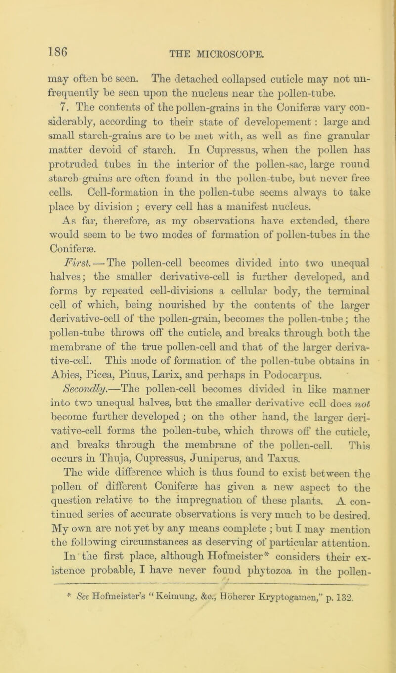 may often be seen. The detached collapsed cuticle may not un- frequently be seen upon the nucleus near the pollen-tube. 7. The contents of the pollen-gi'ains in the Coniferae vaiy con- siderably, accordmg to their state of developement: large and small starch-grains are to be met mth, as well as fine granular matter devoid of starch. In Cupressus, when the pollen has protruded tubes in the interior of the pollen-sac, large xound starch-grains arc often found in the pollen-tube, but never free cells. Cell-formation in the pollen-tube seems always to take place by division ; every cell has a manifest nucleus. As far, therefore, as my observations have extended, there would seem to be two modes of formation of pollen-tubes in the Coniferse. First. — The pollen-cell becomes divided into two unequal halves; the smaller derivative-cell is further developed, and forms by repeated cell-divisions a cellular body, the tenninal cell of which, being nourished by the contents of the larger derivative-cell of the pollen-grain, becomes the pollen-tube; the pollen-tube throws off the cuticle, and breaks through both the membrane of the true pollen-cell and that of the larger deriva- tive-cell. This mode of formation of the pollen-tube obtains in Abies, Picea, Pinus, Larix, and perhaps in Podocaiqjus. Secondly.—The pollen-cell becomes divided in like manner into two unequal halves, but the smaller derivative cell does not become further developed; on the other hand, the larger deri- vative-cell forms the pollen-tube, which throws off the cuticle, and breaks through the membrane of the pollen-cell. This occui’s in Thuja, Cupressus, Juniperus, and Taxus. The wide difference which is thus found to exist between the pollen of different Coniferse has given a new aspect to the question relative to the impregnation of these plants. A con- tinued series of accurate observations is very much to be desired. My own are not yet by any means complete ; but I may mention the following circumstances as deserving of particular attention. In the first place, although Hofmeister* considers their ex- istence probable, I have never fouud phytozoa in the pollen- * See Hofmeister’s “Keimung, &c., Hoherer Kryptogamen,” p. 132.