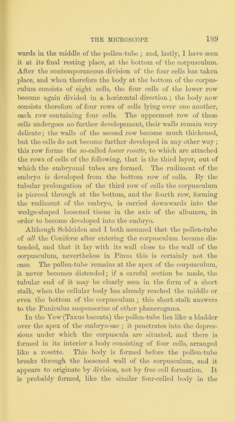 wards in tlie middle of the jDollen-tube; and, lastly, I have seen it at its final resting place, at the bottom of the corpusculiim. After the contemporaneous division of the four cells has taken place, and when therefore the body at the bottom of the corpus- culum consists of eight cells, the four cells of the lower row become again divided in a horizontal direction; the body now consists therefore of four rows of cells lying over one another, each row containing four cells. The uppermost row of these cells undergoes no further developement, their walls remain very delicate; the walls of the second row become much thickened, but the cells do not become further developed in any other way; this row forms the so-called lawer rosette, to which are attached the rows of cells of the following, that is the third layer, out of which the embryonal tubes are formed. The rudiment of the embryo is developed from the bottom row of cells. By the tubular prolongation of the third row of cells the corjmsculum is pierced through at the bottom, and the fourth row, forming the rudiment of the embryo, is carried downwards into the wedge-shaped loosened tissue in the axis of the albumen, in order to become developed into the embryo. Although Schleiden and I both assumed that the pollen-tube of all the Coniferae after entering the corpusculiim became dis- tended, and that it lay with its wall close to the wall of the corpusculum, neverd-heless in Pinus this is certainly not the case. The pollen-tube remains at the apex of the corpusculum, it never becomes distended; if a careful section be made, the tubular end of it may be clearly seen in the form of a short stalk, when the cellular body has already reached the middle or even the bottom of the corpusculum; this short stalk answers to the Funiculus suspensorius of other phanerogams. In the Yew (Taxus baccata) the pollen-tube lies like a bladder over the apex of the embryo-sac ; it penetrates into the depres- sions under which the corpuscula are situated, and there is formed in its interior a body consisting of four cells, aiTanged like a rosette. This body is formed before the pollen-tube breaks through the loosened wall of the corpusculum, and it appears to originate by division, not by free cell formation. It is probably formed, like the similar four-celled body in the