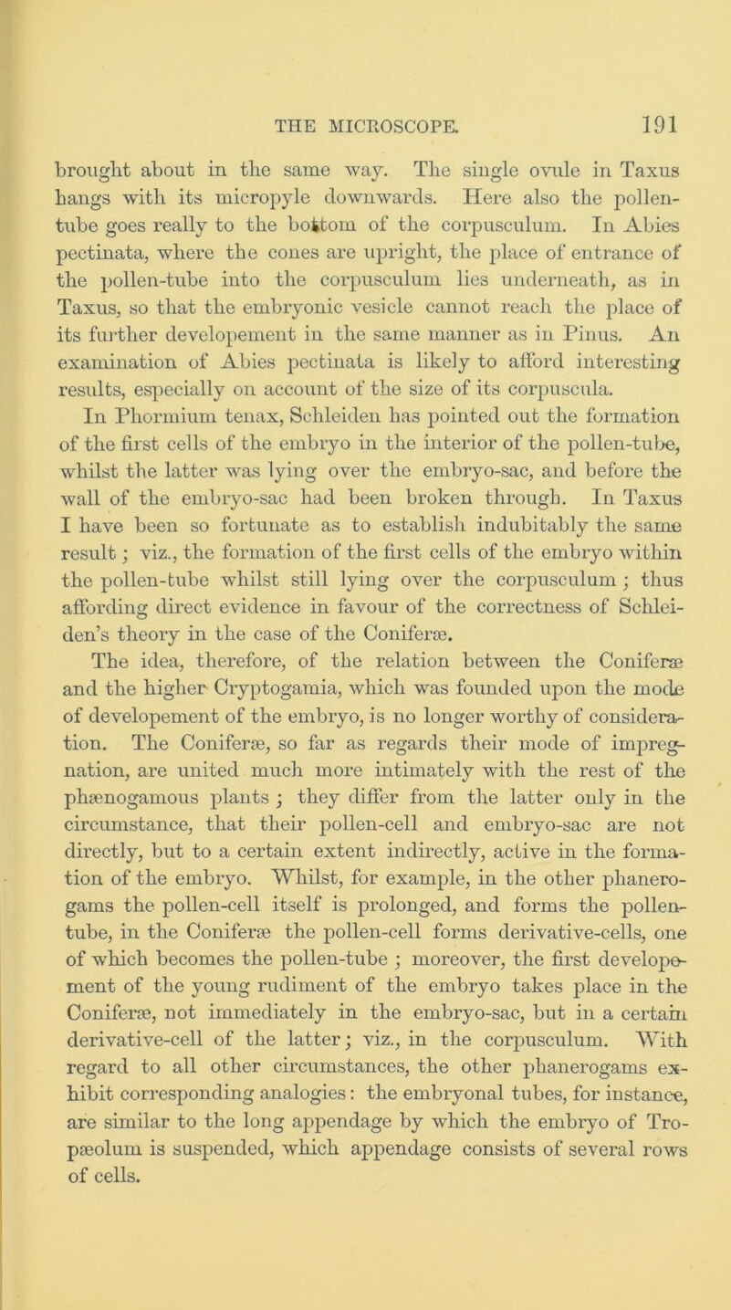 brought about in the same way. The single ovule in Taxus bangs with its micropyle downwards. Here also the pollen- tube goes really to the bottom of the coi’pusculum. In Abies pectinata, where the cones are upright, the place of entrance of the pollen-tube into the corpusculum lies underneath, as in Taxus, so that the embryonic vesicle cannot reach the place of its fui-ther developement in the same manner as in Pinus. An examination of Abies pectinata is likely to afford interesting results, especially on account of the size of its corpuscula. In Phormiuin tenax, Schleiden has pointed out the formation of the first cells of the embryo in the interior of the pollen-tulje, whilst the latter was lying over the embryo-sac, and before the wall of the embryo-sac had been broken through. In Taxus I have been so fortunate as to establish indubitably the same result; viz., the formation of the first cells of the embiyo within the pollen-tube whilst still lying over the corpusculum; thus affording direct evidence in favour of the correctness of Schlei- den’s theory in the case of the Coniferje. The idea, thei'efore, of the relation between the Coniferas and the higher Cryptogamia, which was founded upon the mode of developement of the embryo, is no longer worthy of considera- tion. The ConiferjB, so far as regards their mode of imj^reg- nation, are united much more intimately with the rest of the phsenogamous plants ; they differ from the latter only in the circumstance, that their pollen-cell and embryo-sac are not directly, but to a certain extent indirectly, active in the forma- tion of the embryo. Whilst, for example, in the other phanero- gams the pollen-cell itself is prolonged, and forms the pollen- tube, in the Coniferre the pollen-cell forms derivative-cells, one of which becomes the pollen-tube ; moreover, the first develope- ment of the young rudiment of the embryo takes place in the Coniferje, not immediately in the embi-yo-sac, but in a certain derivative-cell of the latter; viz., in the corpusculum. With regard to all other circumstances, the other phanerogams ex- hibit corresponding analogies: the embryonal tubes, for instance, are similar to the long appendage by which the embryo of Tro- pgeolum is suspended, which appendage consists of several rows of cells.