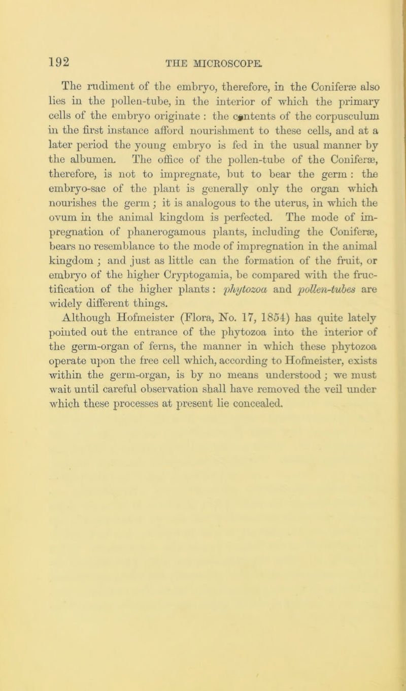 The rudiment of the embryo, therefore, in the Coniferoe also lies in the pollen-tube, in the interior of which the primary cells of the embryo originate : the contents of the coi’pusculum in the first instance afibrd nourishment to these cells, and at a later period the young embryo is fed in the usual manner by the albumem The office of the pollen-tube of the Coniferae, therefore, is not to impregnate, but to bear the germ : the embryo-sac of the plant is generally only the organ which nourishes the germ; it is analogous to the utenis, in which the ovum in the animal kingdom is perfected. The mode of im- pregnation of phanerogamous j)lants, including the Coniferae, bears no resemblance to the mode of impregnation in the animal kingdom ; and just as little can the formation of the fruit, or embryo of the higher Ciyptogamia, be compared with the fruc- tification of the higher plants; yhytozoa and pollen-tvhes are widely different things. Although Hofmeister (Flora, No. 17, 1854) has quite lately pointed out the enti'ance of the phytozoa into the interior of the germ-organ of ferns, the manner in which these phytozoa opei-ate upon the free cell which, according to Hofmeister, exists within the germ-organ, is by no means understood; we must wait until careful observation shall have removed the veil under which these processes at present lie concealed.