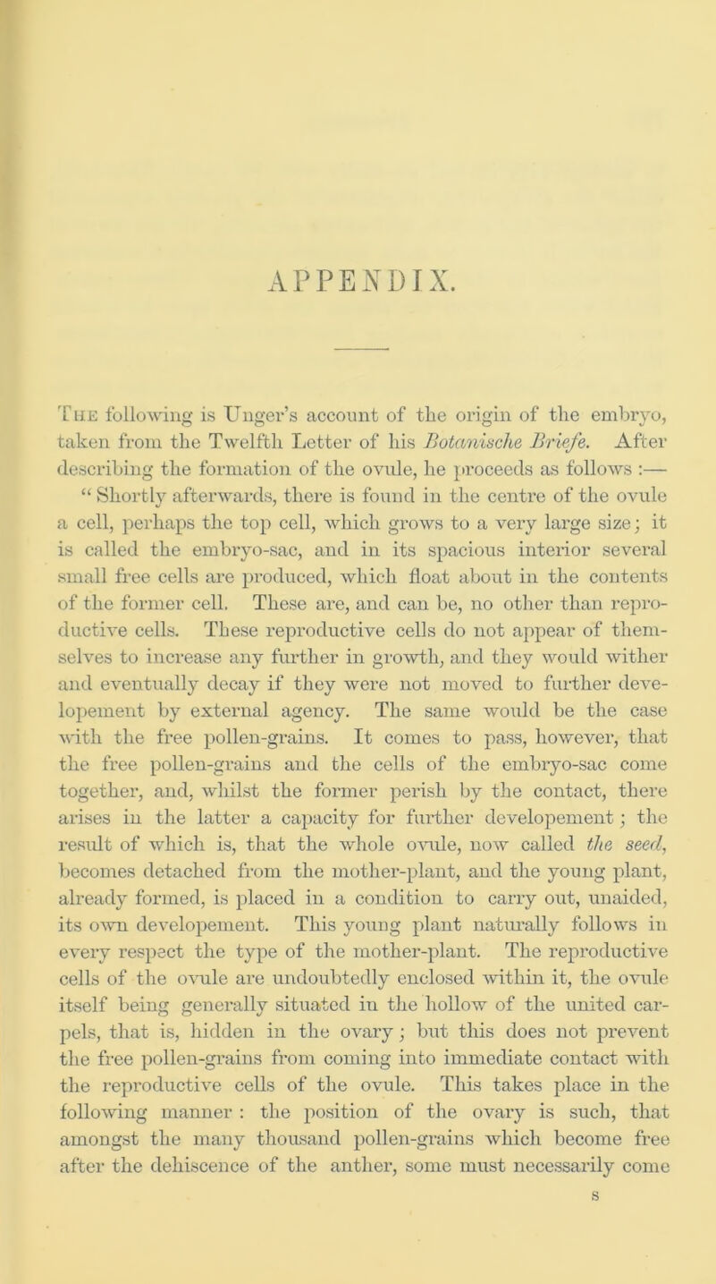 17 A APPENDIX. The following is Unger’s account of tlie origin of the embryo, taken from the Twelfth Letter of his Botanische Briefs. After describing the formation of the ovule, he }>roceeds as follows :— “ Shortly afterwards, there is found in the centre of the ovule a cell, perhaps the top cell, which grows to a very large size; it is called the embryo-sac, and in its spacious interior several small free cells are produced, which float about in the contents of the former cell. These are, and can be, no other than repro- ductive cells. These I'eproductive cells do not appear of them- selves to increase any further in growth, and they would wither and eventually decay if they were not moved to further deve- lopement by external agency. The same would be the case with the free pollen-grains. It comes to pass, however, that the free pollen-grains and the cells of the embiyo-sac come together, and, whilst the former perish by the contact, there arises in the latter a capacity for further developement; the residt of which is, that the whole o’suile, now called the seed, becomes detached from the mother-plant, and the young plant, already formed, is placed in a condition to carry out, unaided, its OAvn developement. This young plant natui’ally follows in every resjiect the type of the mother-plant. The reproductive cells of the o\uile are undoubtedly enclosed within it, the ovule itself being generally situated in the hollow of the united car- pels, that is, hidden in the ovary; but this does not prevent the free pollen-grains from coming into immediate contact with the reproductive cells of the ovule. This takes place in the follo\ving manner : the position of the ovary is such, that amongst the many thousand pollen-grains which become free after the dehiscence of the anthei’, some must necessarily come s