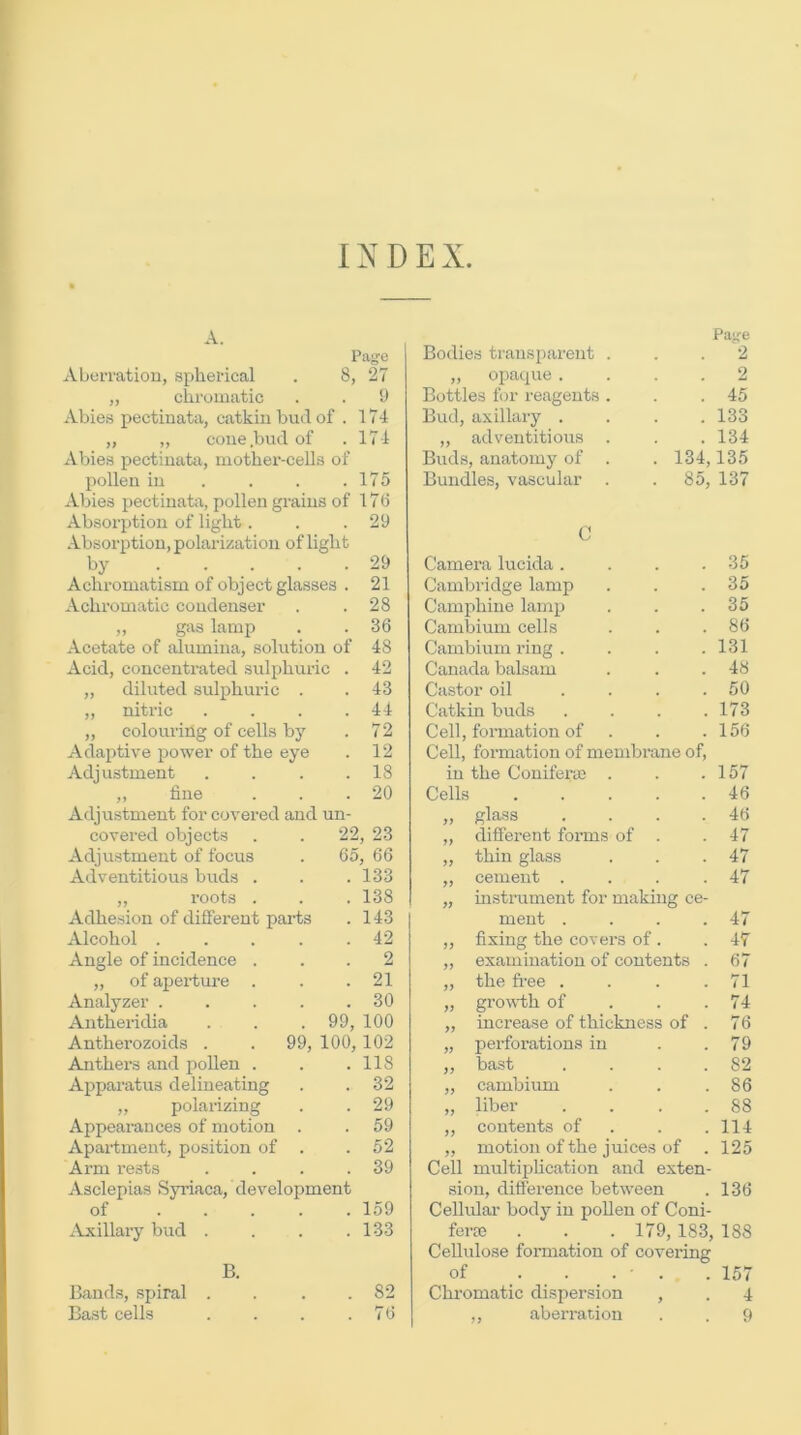 INDEX. xV.Lerratiou, spherical . 8, 27 „ chromatic . . 9 Abies pectinata, catkin bud of . 174 „ ,, cone .bud of . 17 4 Abies pectinata, mother-cells of pollen in . . . .175 Abies pectinata, pollen grains of 178 Absorption of light. . .29 Absorption, polarization of light by ..... 29 Achromatism of object glasses . 21 Achromatic condenser . .28 „ gas lamp . . 36 Acetate of alumina, solution of 48 Acid, concentrated sulphuric . 42 ,, diluted sulphuric . . 43 „ nitric . 44 „ colouring of cells by . 72 Adaptive power of the eye . 12 Adjustment . 18 ,, fine . 20 Adjustment for covered and un- covered objects 22, 23 Adjustment of focus 65, 66 Adventitious bitds . . 133 ,, roots . . 138 Adhesion of different parts . 143 Alcohol .... . 42 Angle of incidence . . 2 „ of aperture . 21 Analyzer .... . 30 Antheridia 99, 100 Antherozoids . . 99, 100,102 Anthei’s and pollen . . 118 Apparatus delineating . 32 „ polarizing . 29 Appearances of motion . . 59 Apartment, position of . . 52 Arm rests . 39 Asclepias Sjuiaca, development of .... . 159 ^Vxillary bud . . 133 B. Bauds, spiral . . 82 Bast cells . 76 Pajje Bodies transparent ... 2 „ opaque .... 2 Bottles for reagents . . .45 Bud, axillary . . . .133 „ adventitious . . . 134 Buds, anatomy of . . 134,135 Bundles, vascular . . 85, 137 C Camera lucida. . . .35 Cambridge lamp . . .35 Camphine lamp . . .35 Cambium cells . . .86 Cambium i-ing . . . .131 Canada balsam . . .48 Castor oil . . . .50 Catkin buds . . . .173 Cell, formation of . . .156 Cell, formation of membrane of, in the Conifera; . . .157 Cells 46 „ glass . . . .46 „ different forms of . .47 „ thin glass . . .47 „ cement . . . .47 „ instrument for making ce- ment . . . .47 „ fixing the covers of. .47 „ examination of contents . 67 „ the fi-ee . . . .71 „ growth of . . .74 „ increase of thickness of . 76 „ perforations in . .79 ,, bast . . . .82 „ cambium . . .86 „ liber . . . .88 „ contents of . . .114 „ motion of the juices of . 125 Cell multiplication and exten- sion, ditference between . 136 Cellular body in poUen of Coni- fera3 . . .179, 183, 188 Cellulose formation of covering of .157 Chromatic dispersion , . 4 ,, aberration . . 9