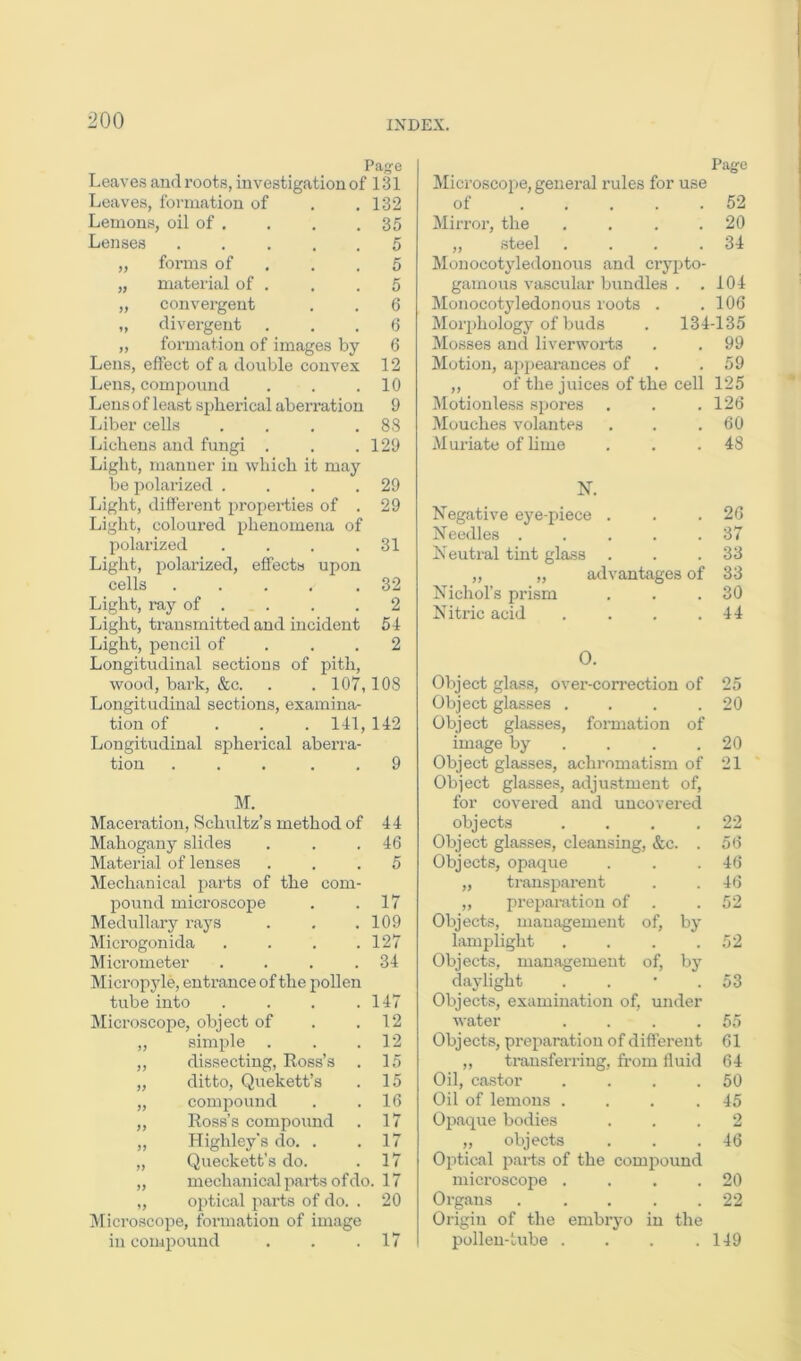 Page Leaves and roots, investigation of 131 Leaves, formation of , .132 Lemons, oil of . . . .35 Lenses 5 „ forms of , . .5 „ material of . . . 5 „ convergent . . 6 „ divergent ... 6 „ formation of images by 6 Lens, effect of a double convex 12 Lens, compound . . .10 Lens of least spherical aberration 9 Liber cells . . . .88 Lichens and fungi . . .129 Light, manner in which it may bo polarized . . . .29 Light, different properties of . 29 Light, coloured phenomena of polarized . . . .31 Light, polarized, effects upon cells .... .32 Light, ray of . . . .2 Light, transmitted and incident 54 Light, pencil of . . .2 Longitudinal sections of pith, wood, bark, &c. . . 107,108 Longitudinal sections, examina- tion of . . . 141, 142 Longitudinal spherical aberra- tion ... . . 9 M. Maceration, Schultz’s method of 44 Mahogany slides . . .46 Material of lenses ... 5 Mechanical parts of the com- pound microscope . .17 Medullary rays . . .109 Mici’ogonida . . . .127 Micrometer . . . .34 Micropyle, entrance of the pollen tube into . . . .147 Microscope, object of . .12 „ simple . . .12 „ dissecting, Ross’s . 15 „ ditto, Quekett’s . 15 „ compound . .16 „ Ross’s compound . 17 „ Highley’s do. . .17 „ Queckett’s do. . 17 „ mechanical parts of do. 17 „ optical parts of do. . 20 Microscope, formation of image in compound . . .17 Page Microscope, general rules for use of 52 Mirror, the . . . .20 „ steel . . . .34 Mouocotyledonous and crypto- gamoiis vascular bundles . ,104 Mouocotyledonous roots . . 106 Morpholog}’^ of buds . 134-135 Mosses and liverworts . . 99 Motion, appearances of . .59 ,, of the juices of the cell 125 ^Motionless spores . . .126 Mouches volantes . . .60 Muriate of hme . . .48 N. Negative eye-piece . . .26 Needles . . . . .37 Neutral tint glass . . .33 „ „ advantages of 33 Nichol’s prism , . .30 Nitric acid . . . .44 0. Object glass, over-con'ection of 25 Object gla.sses . . . .20 Object glasses, formation of image by . . . .20 Object glasses, achi’omatism of 21 Object glasses, adjustment of, for covered and uncovered objects . . . ,22 Object glasses, cleansing, &c. . 56 Objects, opaque . . .46 „ transparent . .46 „ preparation of . .52 Objects, management of, by lamplight . . . .52 Objects, management of, by daylight . . • .53 Objects, examination of, under water . . . .55 Objects, preparation of different 61 „ transferring, from fluid 64 Oil, castor . . . .50 Oil of lemons . . . .45 Oi>aque bodies ... 2 „ objects . . .46 Optical parts of the comiiound microscope . . . .20 Organs . .... 22 Origin of the embryo in the pollen-tube . . . .149