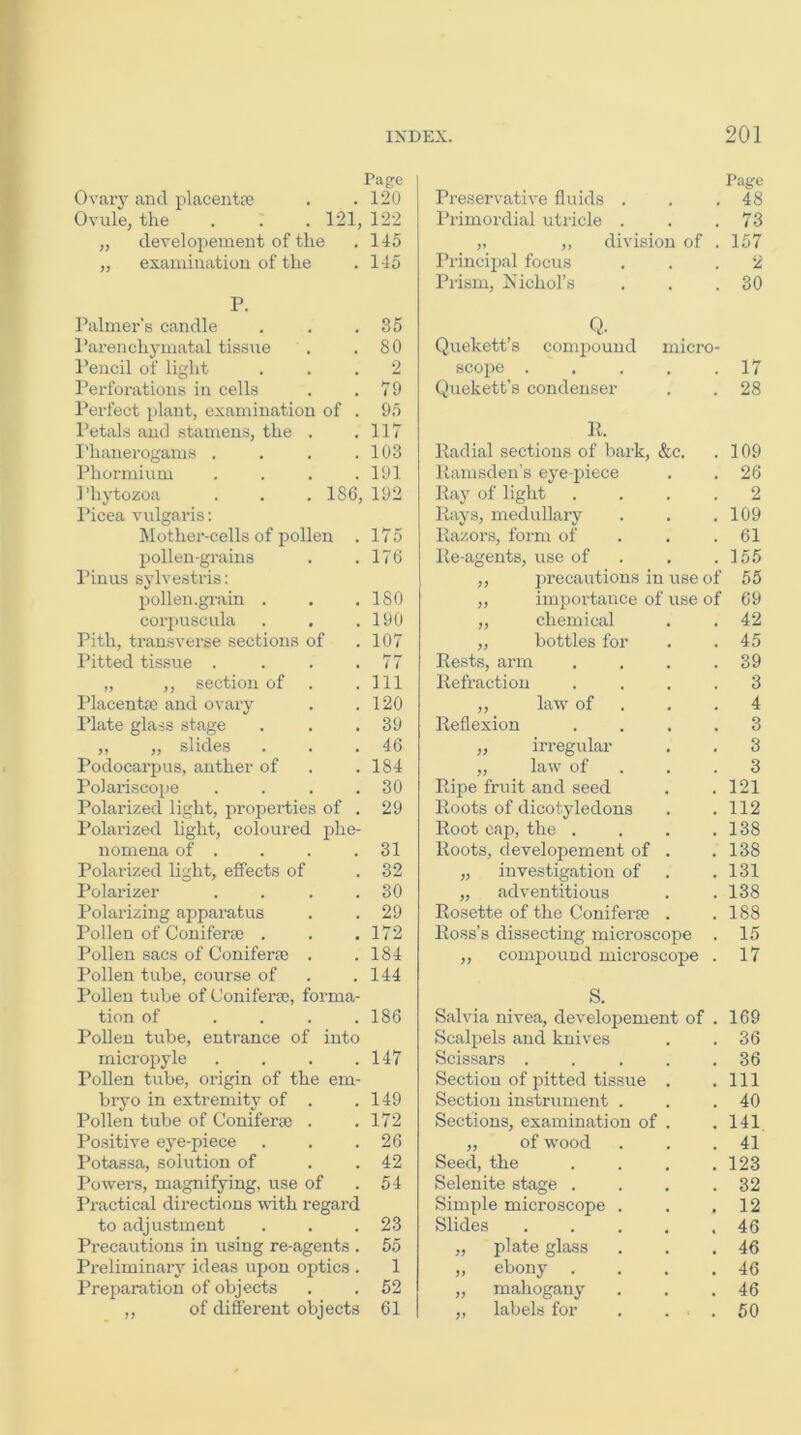 Pag-e Ovarj^ and placentre . . 120 Ovule, the . . . 121, 122 „ developement of the . 145 „ examination of the . 145 P. Palmer’s candle . . .35 Pai’enchymatal tissue . .80 Pencil of light ... 2 I’erforations in cells . .79 Perfect plant, examination of . 95 Petals and stamens, the . .117 Phanerogams . . . .103 Phormium . . . .191 Phytozoa . . . 186, 192 Picea vulgaris; Mother-cells of pollen . 175 pollen-grains . .176 Pinus sylvestris: pollen .grain . , ,180 corpuscula . . .190 Pith, transverse sections of .107 Pitted tissue . . . .77 „ ,, section of . .Ill Placenta; and ovary . .120 I’late glass stage . . .39 „ „ slides . . .46 Podocarpus, anther of . . 184 Polariscope . . . .30 Polai’ized light, properties of . 29 Polarized light, coloured phe- nomena of . . . .31 Polarized light, effects of . 32 Polarizer . . . .30 Polarizing apparatus . .29 Pollen of Coniferje . . . 172 Pollen sacs of ConiferEG . .184 Pollen tube, course of . .144 Pollen tube of Conifera;, forma- tion of .... 186 Pollen tube, entrance of into micropyle . . . .147 Pollen tube, origin of the em- bryo in extremity of . .149 Pollen tube of Coniferse . . 172 Po.sitive eye-piece . . .26 Potassa, solution of . . 42 Powers, magnifying, use of .54 Practical directions with regard to adju.stment . . .23 Precautions in using re-agents . 55 Preliminar}' ideas upon optics . 1 Preparation of objects . . 52 of different objects 61 Page Preservative fluids . . .48 Primordial utiicle . . .73 „ ,, division of . 157 Principal focus ... 2 Pri.sm, Xichol’s . . .30 Q. Quekett’s compound micro- scope . . . . .17 Quekett’s condenser . . 28 11. lladial sections of bark, &c, llamsden’s eye-piece Pay of light Rays, medullary Razors, form of Re-agents, use of ,, precautions in use „ importance of use ,, chemicixl „ bottles for Rests, arm Refraction ,, law of Reflexion ,, in’egular „ law of Ripe fruit and seed Roots of dicotyledons Root cap, the . Roots, developement of „ investigation of „ adventitious Rosette of the Coniferte Ross’s dissecting microscope ,, compound microscope 109 26 2 109 61 155 55 69 42 45 39 3 4 3 3 3 121 112 138 138 131 138 188 15 17 S. Salvia nivea, developement of . 169 Scalpels and knives . . 36 Scissars . . . . .36 Section of pitted tissue . .Ill Section instrument . . .40 Sections, examination of . .141 „ of wood . . .41 Seed, the .... 123 Selenite stage . . . .32 Simple microscope . . .12 Slides ..... 46 „ plate glass . . ,46 „ ebony . . . .46 „ mahogany . . .46 „ labels for . . . 50