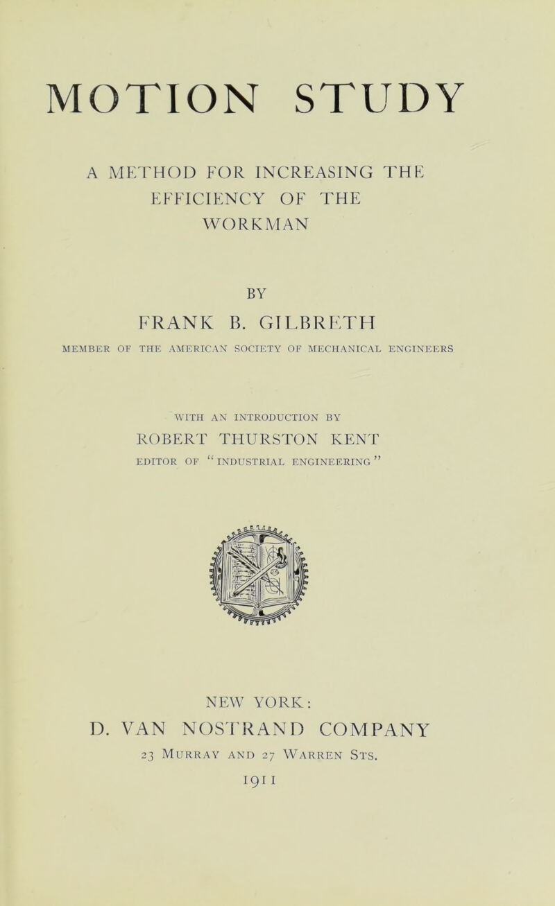 MOTION STUDY A MF/rHOD FOR INCREASING THE EFFICIENCY OF THE WORKMAN BY FRANK B. GILBRFM'H MEMBER OF THE AMERICAN SOCIETY OF MECHANICAL ENGINEERS WITH AN INTRODUCTION BY ROBERT THURSTON KENT EDITOR OF “ INDUSTRIAL ENGINEERING ” NEW YORK: D. VAN NOS'FRAND COMPANY 23 Murray and 27 Warren Sts.