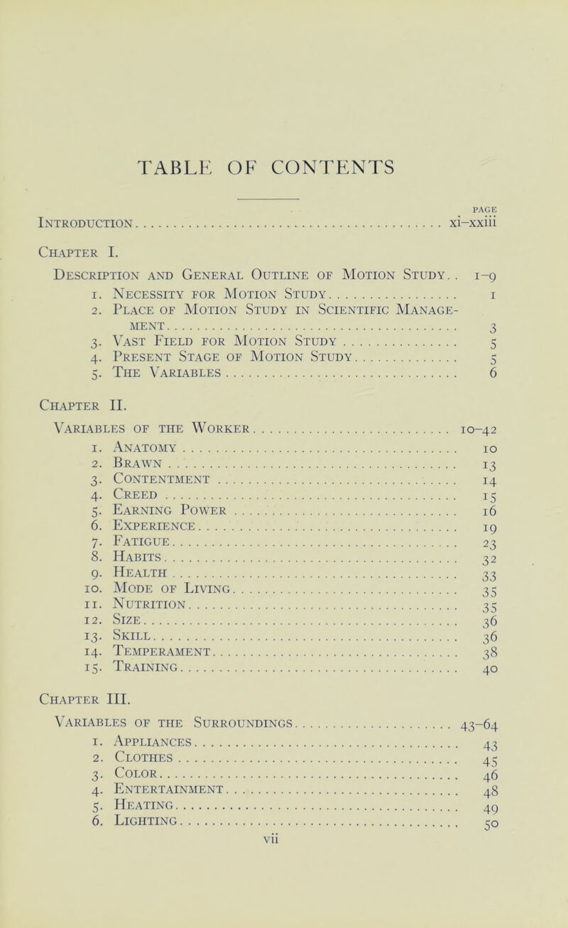 TABLK OF CONTENTS PAGE Introduction xi-xxiii Chapter I. Description and General Outline of Motion Study. . 1-9 1. Necessity for Motion Study i 2. Place of Motion Study in Scientific Manage- ment 3 3. Vast Field for Motion Study 5 4. Present Stage of Motion Study 5 5. The Variables 6 Chapter II. Variables of the Worker 10-42 1. Anatomy 10 2. Brawn 13 3. Contentment 14 4. Creed 13 5. Earning Power 16 6. Experience 19 7. Fatigue 23 8. Habits 32 9. Health 33 10. Mode of Living 35 11. Nutrition 35 12. Size 36 13. Skill 36 14. Temperament 38 15. Training 40 Chapter HI. Variables of the Surroundings 43-64 1. Appliances 43 2. Clothes 45 3. Color 45 4. Entertainment 48 5. Heating 49 6. Lighting 30