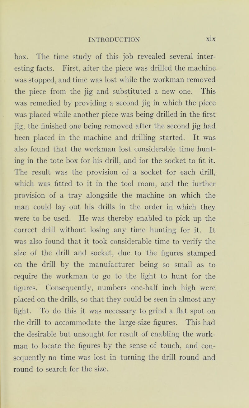 box. The time study of this job revealed several inter- esting facts. First, after the piece was drilled the machine was stopped, and time was lost while the workman removed the piece from the jig and substituted a new one. This was remedied by providing a second jig in which the piece was placed while another piece was being drilled in the first jig, the finished one being removed after the second jig had been placed in the machine and drilling started. It was also found that the workman lost considerable time hunt- ing in the tote box for his drill, and for the socket to fit it. The result was the provision of a socket for each drill, which was fitted to it in the tool room, and the further provision of a tray alongside the machine on which the man could lay out his drills in the order in which they were to be used. He was thereby enabled to pick up the correct drill without losing any time hunting for it. It was also found that it took considerable time to verify the size of the drill and socket, due to the figures stamped on the drill by the manufacturer being so small as to require the workman to go to the light to hunt for the figures. Consequently, numbers one-half inch high were placed on the drills, so that they could be seen in almost any light. To do this it was necessary to grind a flat spot on the drill to accommodate the large-size figures. This had the desirable but unsought for result of enabling the work- man to locate the figures by the sense of touch, and con- sequently no time was lost in turning the drill round and round to search for the size.