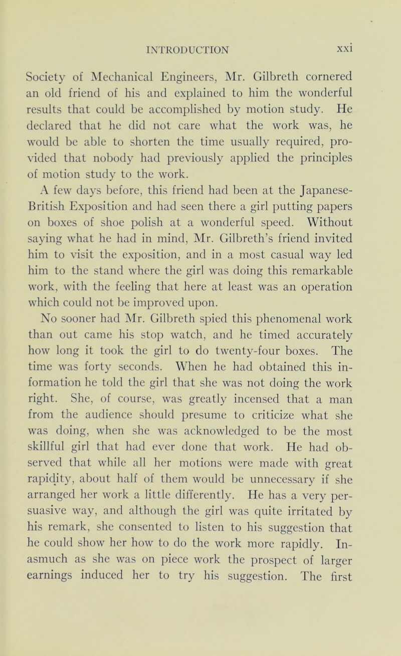 Society of Mechanical Engineers, ]\Ir. Gilbreth cornered an old friend of his and explained to him the wonderful results that could be accomplished by motion study. He declared that he did not care what the work was, he would be able to shorten the time usually required, pro- vided that nobody had previously applied the principles of motion study to the work. A few days before, this friend had been at the Japanese- British Exposition and had seen there a girl putting papers on boxes of shoe polish at a wonderful speed. Without saying what he had in mind, Mr. Gilbreth’s friend invited him to visit the exposition, and in a most casual way led him to the stand where the girl was doing this remarkable work, with the feeling that here at least was an operation which could not be improved upon. No sooner had Mr. Gilbreth spied this phenomenal work than out came his stop watch, and he timed accurately how long it took the girl to do twenty-four boxes. The time was forty seconds. When he had obtained this in- formation he told the girl that she was not doing the work right. She, of course, was greatly incensed that a man from the audience should presume to criticize what she was doing, when she was acknowledged to be the most skillful girl that had ever done that work. He had ob- served that while all her motions were made with great rapidity, about half of them would be unnecessary if she arranged her work a little differently. He has a very per- suasive way, and although the girl was quite irritated by his remark, she consented to listen to his suggestion that he could show her how to do the work more rapidly. In- asmuch as she was on piece work the prospect of larger earnings induced her to try his suggestion. The first