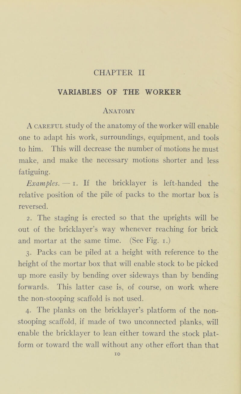 CHAPTER II VARIABLES OF THE WORKER Anatomy A CAREFUL study of the anatomy of the worker will enable one to adapt his work, surroundings, equipment, and tools to him. This will decrease the number of motions he must make, and make the necessary motions shorter and less fatiguing. Examples. — i. If the brickla}Tr is left-handed the relative position of the pile of packs to the mortar box is reversed. 2. The staging is erected so that the uprights will be out of the bricklayer’s way whenever reaching for brick and mortar at the same time. (See Fig. i.) 3. Packs can be piled at a height with reference to the height of the mortar box that will enable stock to be picked up more easily by bending over sideways than by bending forwards. This latter case is, of course, on work where the non-stooping scaffold is not used. 4. The planks on the bricklayer’s platform of the non- stooping scaffold, if made of two unconnected planks, will enable the bricklayer to lean either toward the stock plat- form or toward the wall without any other effort than that