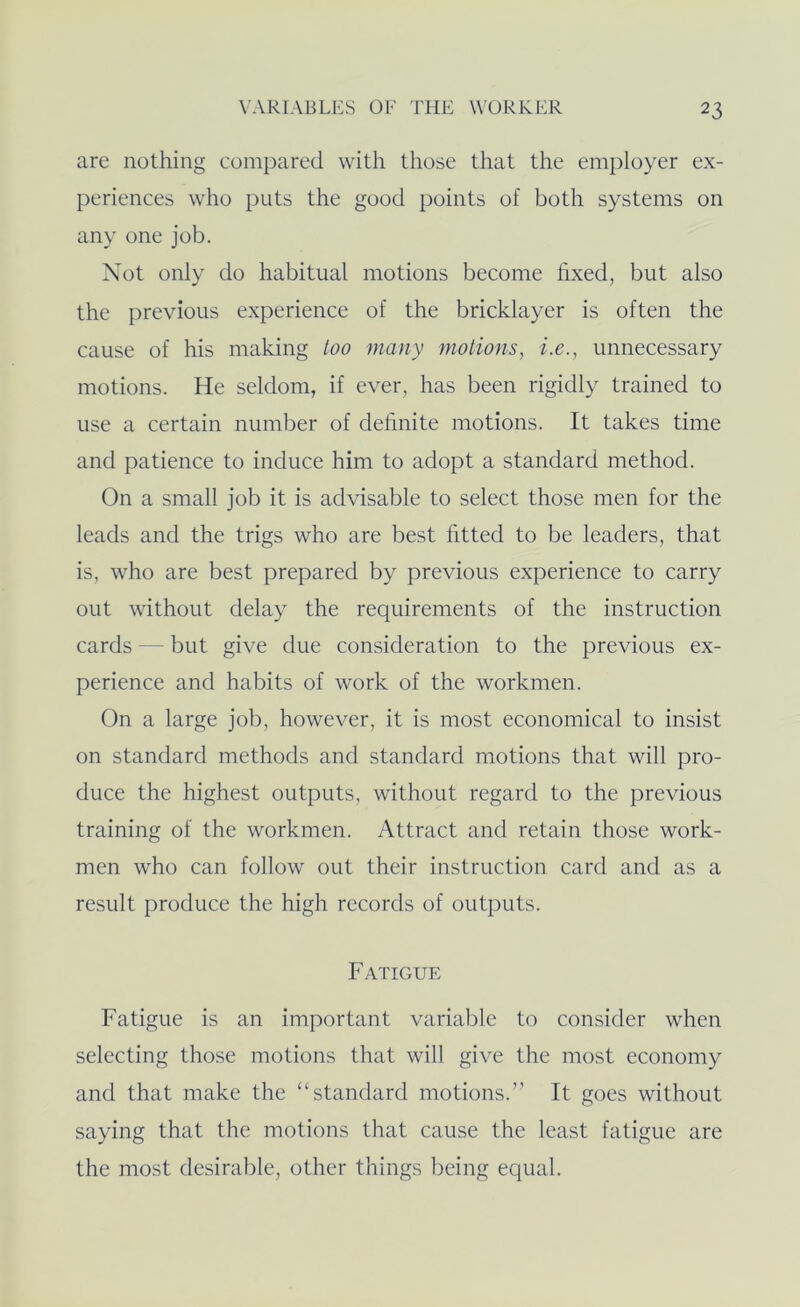 are nothing compared with those that the employer ex- periences who puts the good points of both systems on any one job. Not only do habitual motions become hxed, but also the previous experience of the bricklayer is often the cause of his making too many motions, i.e., unnecessary motions. He seldom, if ever, has been rigidly trained to use a certain number of definite motions. It takes time and patience to induce him to adopt a standard method. On a small job it is advisable to select those men for the leads and the trigs who are best fitted to be leaders, that is, who are best prepared by previous experience to carry out without delay the requirements of the instruction cards — but give due consideration to the previous ex- perience and habits of work of the workmen. On a large job, however, it is most economical to insist on standard methods and standard motions that will pro- duce the highest outputs, without regard to the previous training of the workmen. Attract and retain those work- men who can follow out their instruction card and as a result produce the high records of outputs. Fatigue Fatigue is an important variable to consider when selecting those motions that will give the most economy and that make the “standard motions.” It goes without saying that the motions that cause the least fatigue are the most desirable, other things being equal.