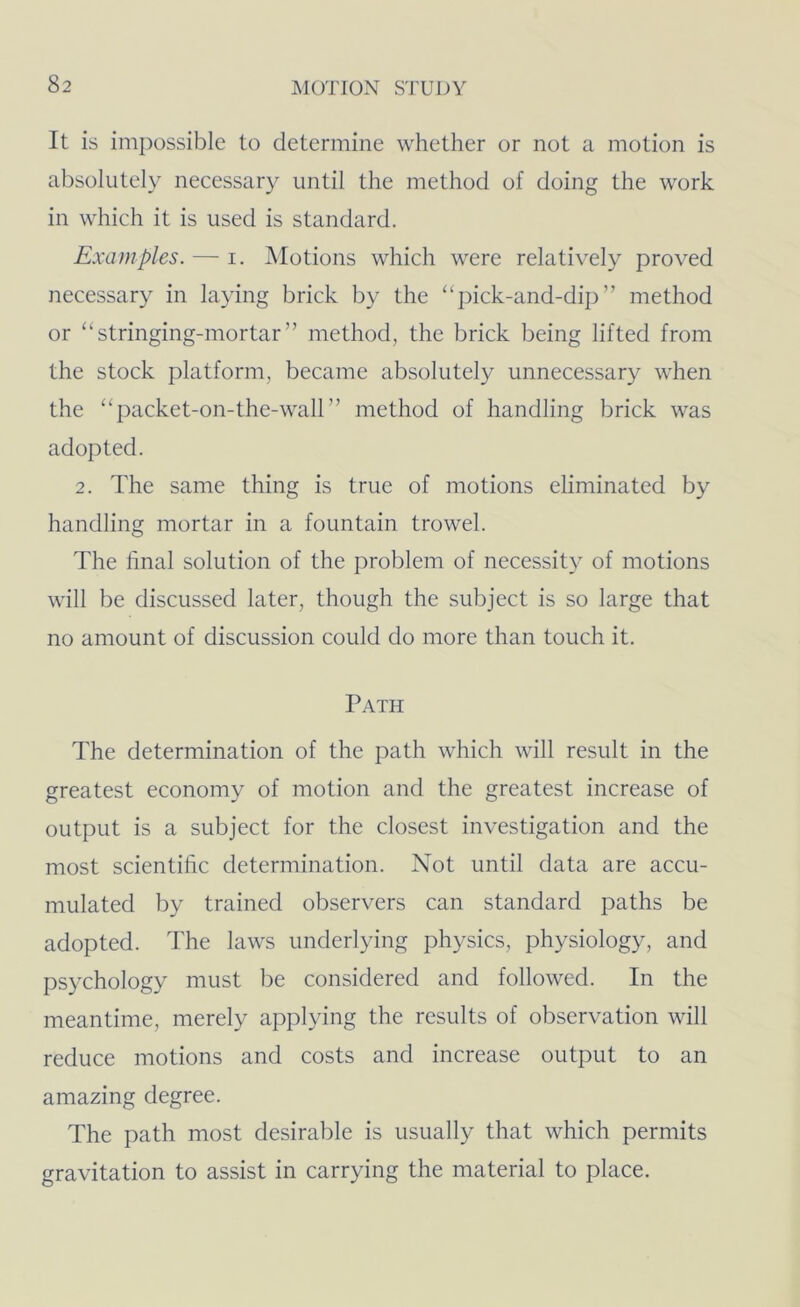 It is imj)ossible to determine whether or not a motion is absolutely necessary until the method of doing the work in which it is used is standard. Examples. — i. Motions which were relatively proved necessary in laying brick by the “pick-and-dip” method or “stringing-mortar” method, the brick being lifted from the stock platform, became absolutely unnecessary when the “packet-on-the-wall” method of handling brick was adopted. 2. The same thing is true of motions eliminated by handling mortar in a fountain trowel. The final solution of the problem of necessity of motions will be discussed later, though the subject is so large that no amount of discussion could do more than touch it. Path The determination of the path which will result in the greatest economy of motion and the greatest increase of output is a subject for the closest investigation and the most scientific determination. Not until data are accu- mulated by trained observers can standard paths be adopted. The laws underlying physics, physiology, and psychology must be considered and followed. In the meantime, merely applying the results of observation will reduce motions and costs and increase output to an amazing degree. The path most desirable is usually that which permits gravitation to assist in carrying the material to place.