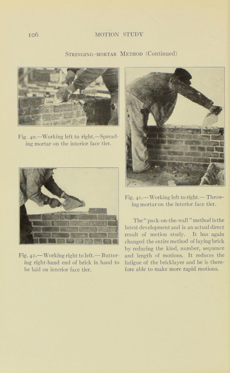 Strixging-mortar ^Ietiiod (Continued) Fig. 40.—Working left to right.—Spread- ing mortar on the interior face tier. Fig. 42.— Working right to left.— Butter- ing right-hand end of brick in hand to be laid on interior face tier. Fig. 41.— Working left to right.— Throw- ing mortar on the interior face tier. The “ pack-on-the-wall ” method is the latest development and is an actual direct result of motion study. It has again changed the entire method of laying brick by reducing the kind, number, secpience and length of motions. It reduces the fatigue of the bricklayer and he is there- fore able to make more rapid motions.