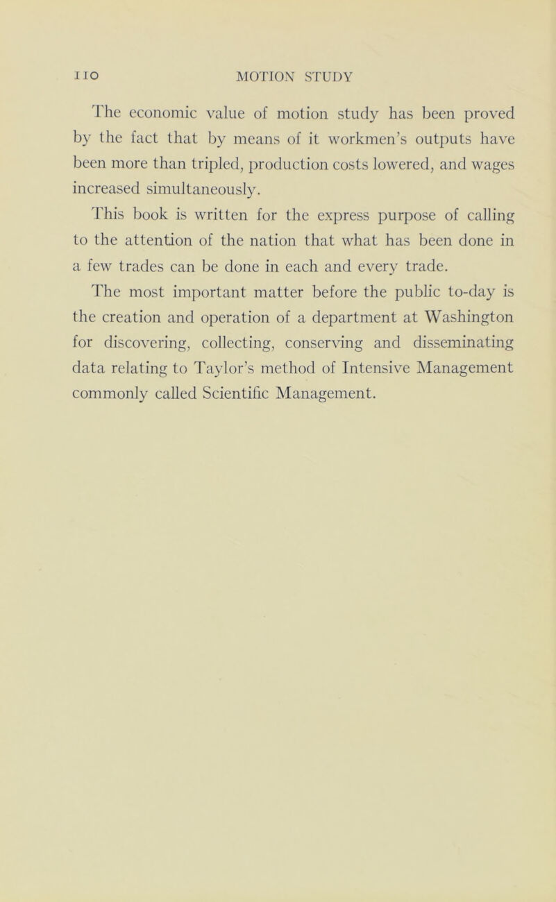 The economic value of motion study has been proved by the fact that by means of it workmen’s outputs have been more than tripled, production costs lowered, and wages increased simultaneously. This book is written for the express purpose of calling to the attention of the nation that what has been done in a few trades can be done in each and every trade. d'he most im[)ortant matter before the public to-day is the creation and operation of a department at Washington for discovering, collecting, conserving and disseminating data relating to Taylor’s method of Intensive Management commonly called Scientific Management.