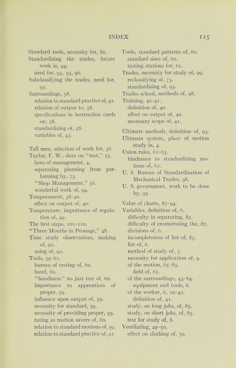 Standard tools, necessity for, So. Standardizing the trades, future work in, 94. need for, 93, 95, 96. Subclassifying the trades, need for, 95- Surroundings, 58. relation to standard practice of, 91. relation of output to, 58. specifications in instruction cards on, 58. standardizing of, 58. variables of, 43. Tall men, selection of work for, 36. Taylor, F. W., data on “rest,” 25. laws of management, 4. separating planning from per- forming by, 73. “Shop Management,” 56. wonderful work of, 94. Temperament, 38-40. effect on output of, 40. Temperature, importance of regula- tion of, 49. The first steps, 102-110. “Three Months in Peonage,” 48. Time study observations, making of, 92. using of, 92. Tools, 59-62. bureau of testing of, 60. hand, 60. “handiness” no just test of, 60. importance to apprentices of proper, 59. influence upon output of, 59. necessity for standard, 59. necessity of providing proper, 59. rating as motion savers of, 60. relation to standard motions of, 59. relation to standard practice of, pr. Tools, standard patterns of, 60. standard sizes of, 60. testing stations for, 61. Trades, necessity for study of, 99. reclassifying of, 73. standardizing of, 93. Trades school, methods of, 98. Training, 40-41. definition of, 40. effect on output of, 40. necessary scope of, 41. Ultimate methods, definition of, 93. Ultimate system, place of motion study in, 4. Union rules, 62-63. hindrance to standardizing mo- tions of, 62. U. S. Bureau of Standardization of Mechanical Trades, 98. U. S. government, work to be done by, 95- Value of charts, 87-94. Variables, definition of, 6. difficulty in separating, 85. difficulty of enumerating the, 87. divisions of, 6. incompleteness of list of, 85. list of, 6. method of study of, 7. necessity for application of, 9. of the motion, 65-85. field of, 65. of the surroundings, 43-64. equipment and tools, 6. of the worker, 6, 10-42. definition of, 41. stud}q on long jobs, of, 85. study, on short jobs, of, 85. test for study of, 8. Ventilating, 49-50. effect on clothing of, 50.