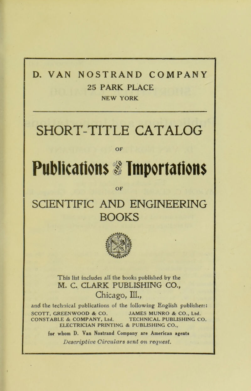 D. VAN NOSTRAND COMPANY 25 PARK PLACE NEW YORK SHORT-TITLE CATALOG OF Put)lkation$ i Tiiip»rtation$ OF SCIENTIFIC AND ENGINEERING BOOKS This list includes all the books published by the M. C. CLARK PUBLISHING CO., Chicago, IIL, and the technical publications of the following English publishert: SCOTT, GREENWOOD & CO. JAMES MUNRO & CO.. Ltd. CONSTABLE & COMPANY, Ltd. TECHNICAL PUBLISHING CO. ELECTRICIAN PRINTING & PUBLISHING CO., for whom D. Van Noatrand Company are American agents Descriptive Circulars sent on request.