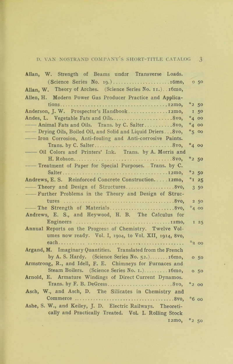 Allan, W. Strength of Beams under Transverse Loads. (Science Series No. 19.) i6mo, Allan, W. Theory of Arches. (Science Series No. ii.). . i6mo, Allen, H. Modern Power Gas Producer Practice and Applica- tions i2mo, Anderson, J. W. Prospector’s Handbook i2mo, Andes, L. Vegetable Fats and Oils 8vo, Animal Fats and Oils. Trans, by C. Salter 8vo, Drying Oils, Boiled Oil, and Solid and Liquid Driers.. ,8vo, Iron Corrosion, Anti-fouling and Anti-corrosive Paints. Trans, by C. Salter 8vo, Oil Colors and Printers’ Ink. Trans, by A. Morris and H. Robson 8vo, Treatment of Paper for Special Purposes. Trans, by C. Salter i2mo, Andrews, E. S. Reinforced Concrete Construction i2mo, Theory and Design of Structures 8vo, Further Problems in the Theory and Design of Struc- tures 8vo, The Strength of Materials 8vo, Andrews, E. S., and Heywood, H. B. The Calculus for Engineers lamo. Annual Reports on the Progress of Chemistry. Twelve Vol- umes now ready. Vol. I, 1904, to Vol. XII, 1914, 8vo, each Argand, M. Imaginary Quantities. Translated from the French by A. S. Hardy. (Science Series No. 52.) i6mo, Armstrong, R., and Idell, F. E. Chimneys for Furnaces and Steam Boilers. (Science Series No. i.) i6mo, Arnold, E. Armature Windings of Direct Current Dynamos. Trans, by F. B. DeGress 8vo, Asch, W., and Asch, D, The Silicates in Chemistry and Commerce 8vo, Ashe, S. W., and Keiley, J. D. Electric Railways. Theoreti- cally and Practically Treated. Vol. I. Rolling Stock i2mo, * * * * ♦ * * * * * o 50 2 50 1 50 4 00 4 00 5 00 4 00 2 50 2 50 1 25 3 50 2 50 ‘4 00 I 25 '2 00 o 50 o 50 2 00 6 00 2 50