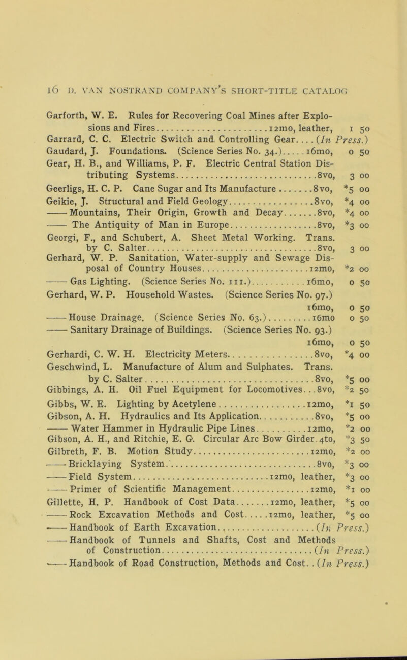 3 oo '5 00 ‘4 00 ^4 oo 00 3 00 oo 50 50 50 Garforth, W. E. Rules for Recovering Coal Mines after Explo- sions and Fires 12mo, leather, i 50 Garrard, C. C. Electric Switch and. Controlling Gear... .(hi Press.) Gaudard, J. Foundations. (Science Series No. 34.) i6mo, o 50 Gear, H. B., and Williams, P. F. Electric Central Station Dis- tributing Systems 8vo, Geerligs, H. C. P. Cane Sugar and Its Manufacture 8vo, Geikie, J. Structural and Field Geology 8vo, Mountains, Their Origin, Growth and Decay 8vo, The Antiquity of Man in Europe 8vo, Georgi, F., and Schubert, A. Sheet Metal Working. Trans. by C. Salter 8vo, Gerhard, W. P. Sanitation, Water-supply and Sewage Dis- posal of Country Houses i2mo, Gas Lighting. (Science Series No. in.) i6mo, Gerhard, W. P. Household Wastes. (Science Series No. 97.) i6mo, House Drainage. (Science Series No. 63.) i6mo Sanitary Drainage of Buildings. (Science Series No. 93.) i6mo, Gerhard!, C. W. H. Electricity Meters 8vo, Geschwind, L. Manufacture of Alum and Sulphates. Trans. by C. Salter 8vo, Gibbings, A. H. Oil Fuel Equipment for Locomotives.. .8vo, Gibbs, W. E. Lighting by Acetylene i2mo, Gibson, A. H. Hydraulics and Its Application 8vo, Water Hammer in Hydraulic Pipe Lines i2mo, Gibson, A. H., and Ritchie, E. G. Circular Arc Bow Girder.4to, Gilbreth, F. B. Motion Study i2mo, -Bricklaying System. 8vo, Field System i2mo, leather, Primer of Scientific Management i2mo, Gillette, H. P. Handbook of Cost Data i2mo, leather, Rock Excavation Methods and Cost i2mo, leather, Handbook of Earth Excavation (/?,- Press.) Handbook of Tunnels and Shafts, Cost and Methods of Construction (/n Press.) *——Handbook of Road Construction, Methods and Cost. .{In Press.) 0 50 4 00 5 00 2 50 1 50 5 00 '2 00 ‘3 50 ^2 00 3 00 =3 00 *i 00 '5 00 ‘5 00
