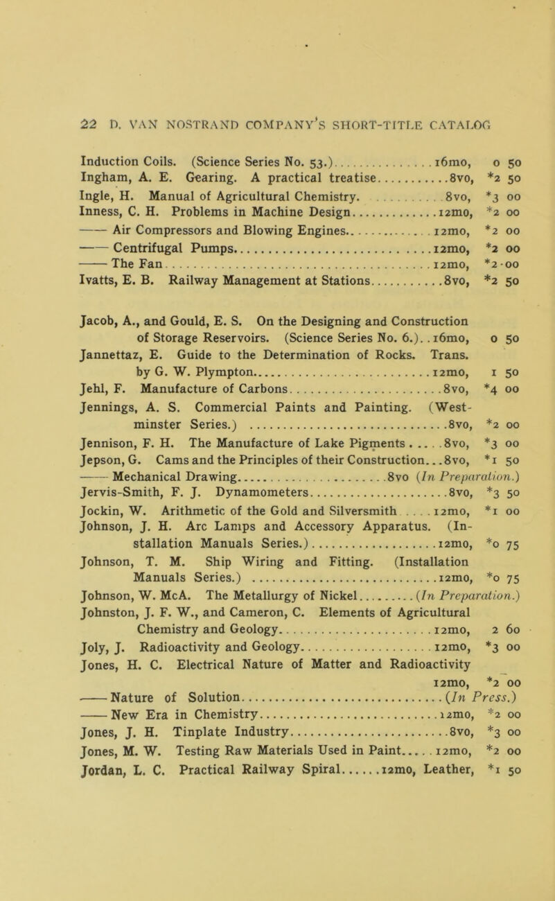 Induction Coils. (Science Series No. 53.) i6mo, o 50 Ingham, A. E. Gearing. A practical treatise 8vo, *2 50 Ingle, H. Manual of Agricultural Chemistry. 8vo, *3 00 Inness, C. H. Problems in Machine Design lamo, *2 00 Air Compressors and Blowing Engines i2mo, *2 00 Centrifugal Pumps i2mo, *2 00 The Fan i2mo, *2-00 Ivatts, E. B. Railway Management at Stations 8vo, *2 50 Jacob, A., and Gould, E. S. On the Designing and Construction of Storage Reservoirs. (Science Series No. 6.).. i6mo, o 50 Jannettaz, E. Guide to the Determination of Rocks. Trans. by G. W. Plympton i2mo, i 50 Jehl, F. Manufacture of Carbons 8vo, *4 00 Jennings, A. S. Commercial Paints and Painting. (West- minster Series.) 8vo, *2 00 Jennison, F. H. The Manufacture of Lake Pigments 8vo, *3 00 Jepson, G. Cams and the Principles of their Construction... 8vo, * i 50 Mechanical Drawing 8vo (In Preparation.) Jervis-Smith, F. J. Dynamometers 8vo, *3 50 Jockin, W. Arithmetic of the Gold and Silversmith i2mo, *i 00 Johnson, J. H. Arc Lamps and Accessory Apparatus. (In- stallation Manuals Series.) izmo, *0 75 Johnson, T. M. Ship Wiring and Fitting. (Installation Manuals Series.) izmo, *0 75 Johnson, W. McA. The Metallurgy of Nickel (In Preparation.) Johnston, J. F. W., and Cameron, C. Elements of Agricultural Chemistry and Geology izmo, 2 60 Joly, J. Radioactivity and Geology izmo, *3 00 Jones, H. C. Electrical Nature of Matter and Radioactivity i2mo, *2 00 ■ Nature of Solution (In Press.) New Era in Chemistry izmo, *2 00 Jones, J. H. Tinplate Industry 8vo, *3 00 Jones, M. W. Testing Raw Materials Used in Paint izmo, *2 00 Jordan, L. C. Practical Railway Spiral izmo, Leather, *i 50