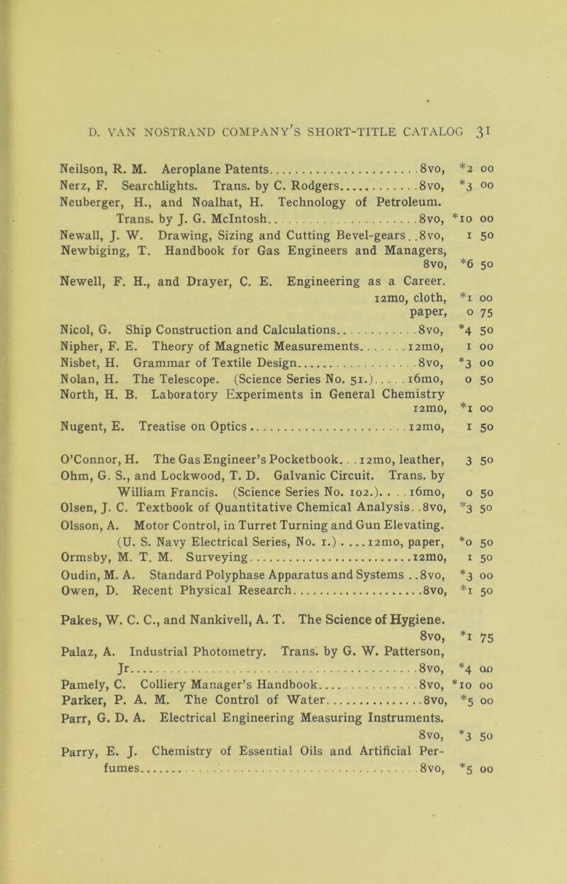 Neilson, R. M. Aeroplane Patents 8vo, *2 00 Nerz, F. Searchlights. Trans, by C. Rodgers 8vo, 00 Neuberger, H., and Noalhat, H. Technology of Petroleum. Trans, by J. G. McIntosh.. 8vo, *10 00 Newall, J. W. Drawing, Sizing and Cutting Bevel-gears. .8vo, i 50 Newbiging, T. Handbook for Gas Engineers and Managers, 8vo, *6 50 Newell, F. H., and Drayer, C. E. Engineering as a Career. i2mo, cloth, *i 00 paper, o 75 Nicol, G. Ship Construction and Calculations 8vo, *4 50 Nipher, F. E. Theory of Magnetic Measurements izmo, i 00 Nisbet, H. Grammar of Textile Design 8vo, *3 00 Nolan, H. The Telescope. (Science Series No. 51.) i6mo, o 50 North, H. B. Laboratory Experiments in General Chemistry lamo, *i 00 Nugent, E. Treatise on Optics izmo, i 50 O’Connor, H. The Gas Engineer’s Pocketbook. .. izmo, leather, 3 50 Ohm, G. S., and Lockwood, T. D. Galvanic Circuit. Trans, by William Francis. (Science Series No. loz.). . . . i6mo, o 50 Olsen, J. C. Textbook of Quantitative Chemical Analysis. .8vo, *3 50 Olsson, A. Motor Control, in Turret Turning and Gun Elevating. (U. S. Navy Electrical Series, No. i.) . ...izmo, paper, *0 50 Ormsby, M. T. M. Surveying izmo, i 50 Oudin, M. A. Standard Polyphase Apparatus and Systems . .8vo, *300 Owen, D. Recent Physical Research 8vo, *i 50 Pakes, W. C. C., and Nankivell, A. T. The Science of Hygiene. 8vo, *i 75 Palaz, A. Industrial Photometry. Trans, by G. W. Patterson, Jr 8vo, *4 olo Pamely, C. Colliery Manager’s Handbook 8vo, *10 00 Parker, P. A. M. The Control of Water 8vo, *5 00 Parr, G. D. A. Electrical Engineering Measuring Instruments. 8vo, *3 50 Parry, E. J. Chemistry of Essential Oils and Artificial Per- fumes 8vo, *5 00