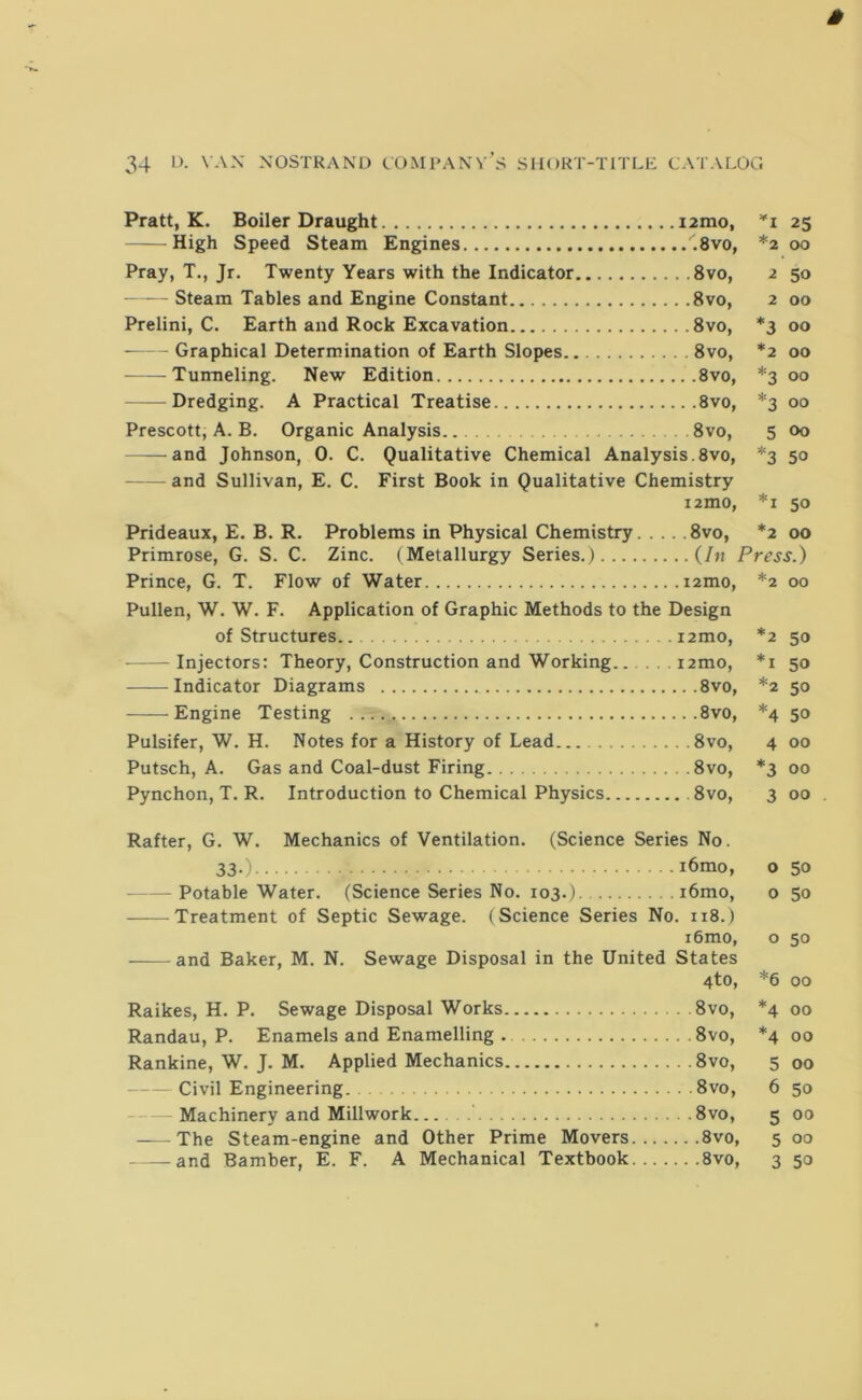 Pratt, K. Boiler Draught i2mo, ’'i 25 High Speed Steam Engines .8vo, *2 00 Pray, T., Jr. Twenty Years with the Indicator 8vo, 2 50 - - Steam Tables and Engine Constant 8vo, 2 00 Prelini, C. Earth and Rock Excavation 8vo, *3 00 Graphical Determination of Earth Slopes 8vo, *2 00 Tunneling. New Edition 8vo, *3 00 — Dredging. A Practical Treatise 8vo, *3 00 Prescott, A. B. Organic Analysis. 8vo, 5 oo and Johnson, 0. C. Qualitative Chemical Analysis.8vo, *3 50 and Sullivan, E. C. First Book in Qualitative Chemistry i2mo, *i 50 Prideaux, E. B. R. Problems in Physical Chemistry 8vo, *2 00 Primrose, G. S. C. Zinc. (Metallurgy Series.) (In Press.) Prince, G. T. Flow of Water i2mo, *2 00 Pullen, W. W. F. Application of Graphic Methods to the Design of Structures. i2mo, *2 50 Injectors: Theory, Construction and Working...... i2mo, *i 50 Indicator Diagrams 8vo, *2 50 Engine Testing 8vo, *4 50 Pulsifer, W. H. Notes for a History of Lead 8vo, 4 00 Putsch, A. Gas and Coal-dust Firing 8vo, *3 00 Pynchon, T. R. Introduction to Chemical Physics 8vo, 3 00 . Rafter, G. W. Mechanics of Ventilation. (Science Series No. 33-) i6mo, o 50 Potable Water. (Science Series No. 103.) i6mo, o 50 Treatment of Septic Sewage. (Science Series No. 118.) i6mo, o 50 and Baker, M. N. Sewage Disposal in the United States 4to, *6 00 Raikes, H. P. Sewage Disposal Works 8vo, *4 00 Randau, P. Enamels and Enamelling 8vo, *4 00 Rankine, W. J. M. Applied Mechanics 8vo, 5 00 Civil Engineering. 8vo, 6 50 Machinery and Millwork 8vo, 5 00 The Steam-engine and Other Prime Movers 8vo, 5 00 — and Bamber, E. F. A Mechanical Textbook 8vo, 3 50