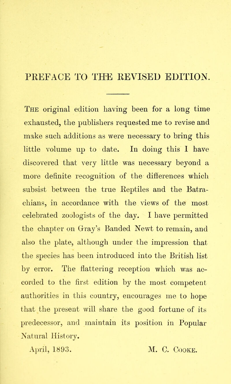 The original edition having been for a long time exhausted, the publishers requested me to revise and make such additions as were necessary to bring this little volume up to date. In doing this 1 have discovered that very little was necessary beyond a more definite recognition of the differences which subsist between the true Reptiles and the Batra- chians, in accordance with the views of the most celebrated zoologists of the day. I have permitted the chapter on Cray’s Banded Newt to remain, and also the plate, although under the impression that the species has been introduced into the British list by error. The flattering reception which was ac- corded to the first edition by the most competent authorities in this country, encourages me to hope that the present will share the good fortune of its predecessor, and maintain its position in Popular Natural History. April, 1893. M. C. Cooke.