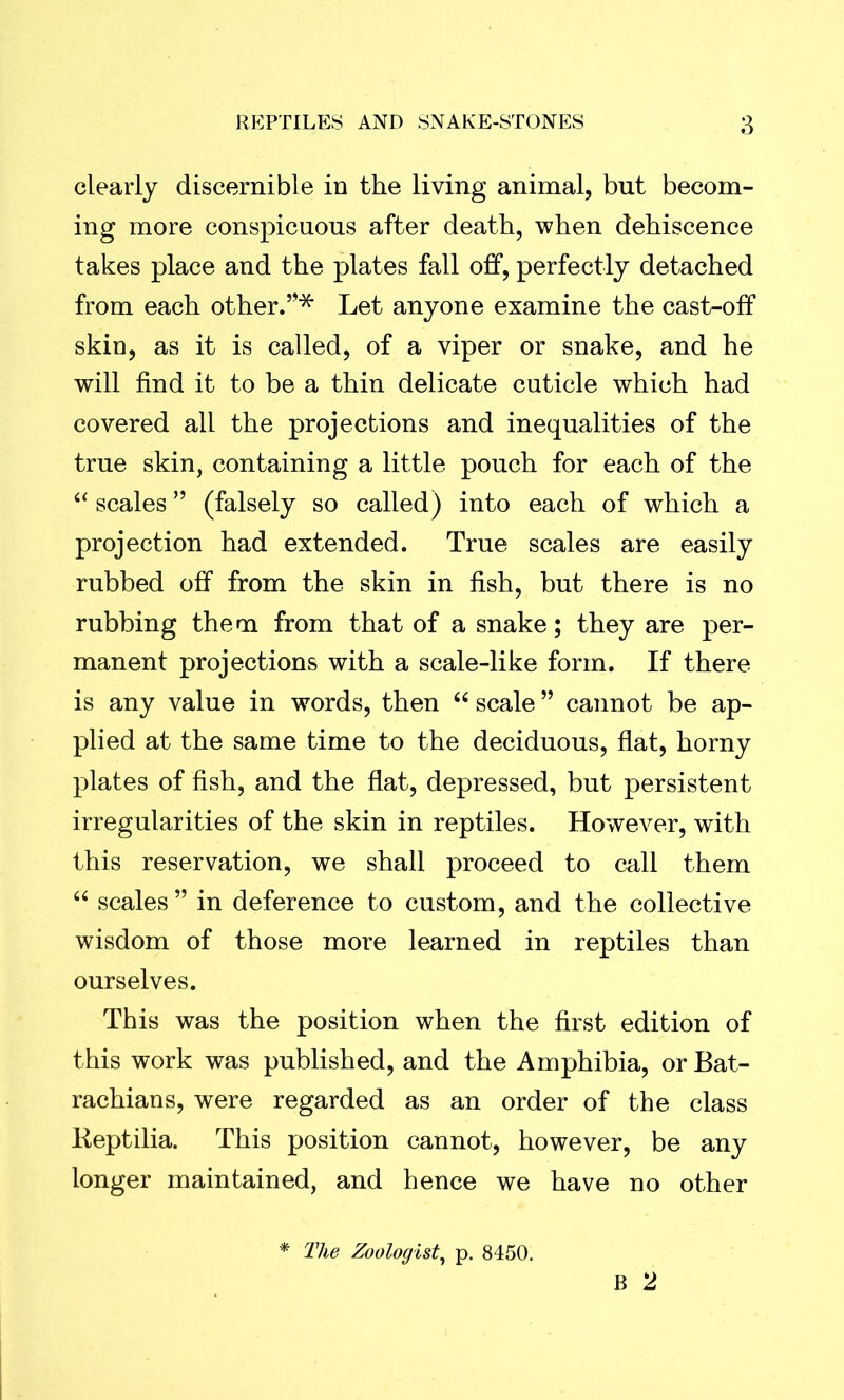 clearly discernible in the living animal, but becom- ing more conspicuous after death, when dehiscence takes place and the plates fall off, perfectly detached from each other.”* Let anyone examine the cast-off skin, as it is called, of a viper or snake, and he will find it to be a thin delicate cuticle which had covered all the projections and inequalities of the true skin, containing a little pouch for each of the “ scales ” (falsely so called) into each of which a projection had extended. True scales are easily rubbed off from the skin in fish, but there is no rubbing them from that of a snake; they are per- manent projections with a scale-like form. If there is any value in words, then “ scale ” cannot be ap- plied at the same time to the deciduous, flat, horny plates of fish, and the flat, depressed, but persistent irregularities of the skin in reptiles. However, with this reservation, we shall proceed to call them “ scales ” in deference to custom, and the collective wisdom of those more learned in reptiles than ourselves. This was the position when the first edition of this work was published, and the Amphibia, or Bat- rachians, were regarded as an order of the class Keptilia. This position cannot, however, be any longer maintained, and hence we have no other B 2 * The Zoologist, p. 8450.