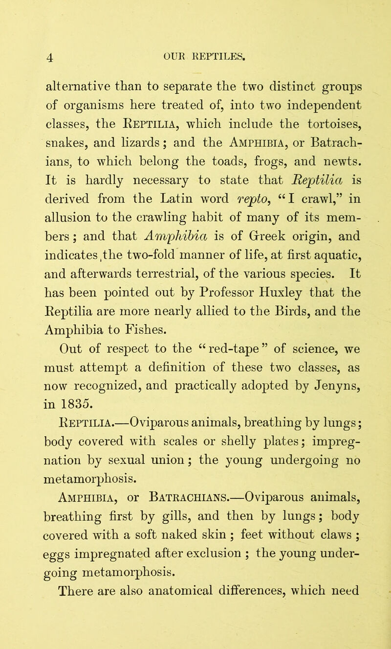 alternative than to separate the two distinct groups of organisms here treated of, into two independent classes, the Reptilia, which include the tortoises, snakes, and lizards; and the Amphibia, or Batrach- ians, to which belong the toads, frogs, and newts. It is hardly necessary to state that Reptilia is derived from the Latin word repto, “I crawl,” in allusion to the crawling habit of many of its mem- bers ; and that Amphibia is of Greek origin, and indicates ,the two-fold manner of life, at first aquatic, and afterwards terrestrial, of the various species. It has been pointed out by Professor Huxley that the Reptilia are more nearly allied to the Birds, and the Amphibia to Fishes. Out of respect to the “red-tape” of science, we must attempt a definition of these two classes, as now recognized, and practically adopted by Jenyns, in 1835. Reptilia.—Oviparous animals, breathing by lungs; body covered with scales or shelly plates; impreg- nation by sexual union; the young undergoing no metamorphosis. Amphibia, or Batrachians.—Oviparous animals, breathing first by gills, and then by lungs; body covered with a soft naked skin ; feet without claws ; eggs impregnated after exclusion ; the young under- going metamorphosis. There are also anatomical differences, which need