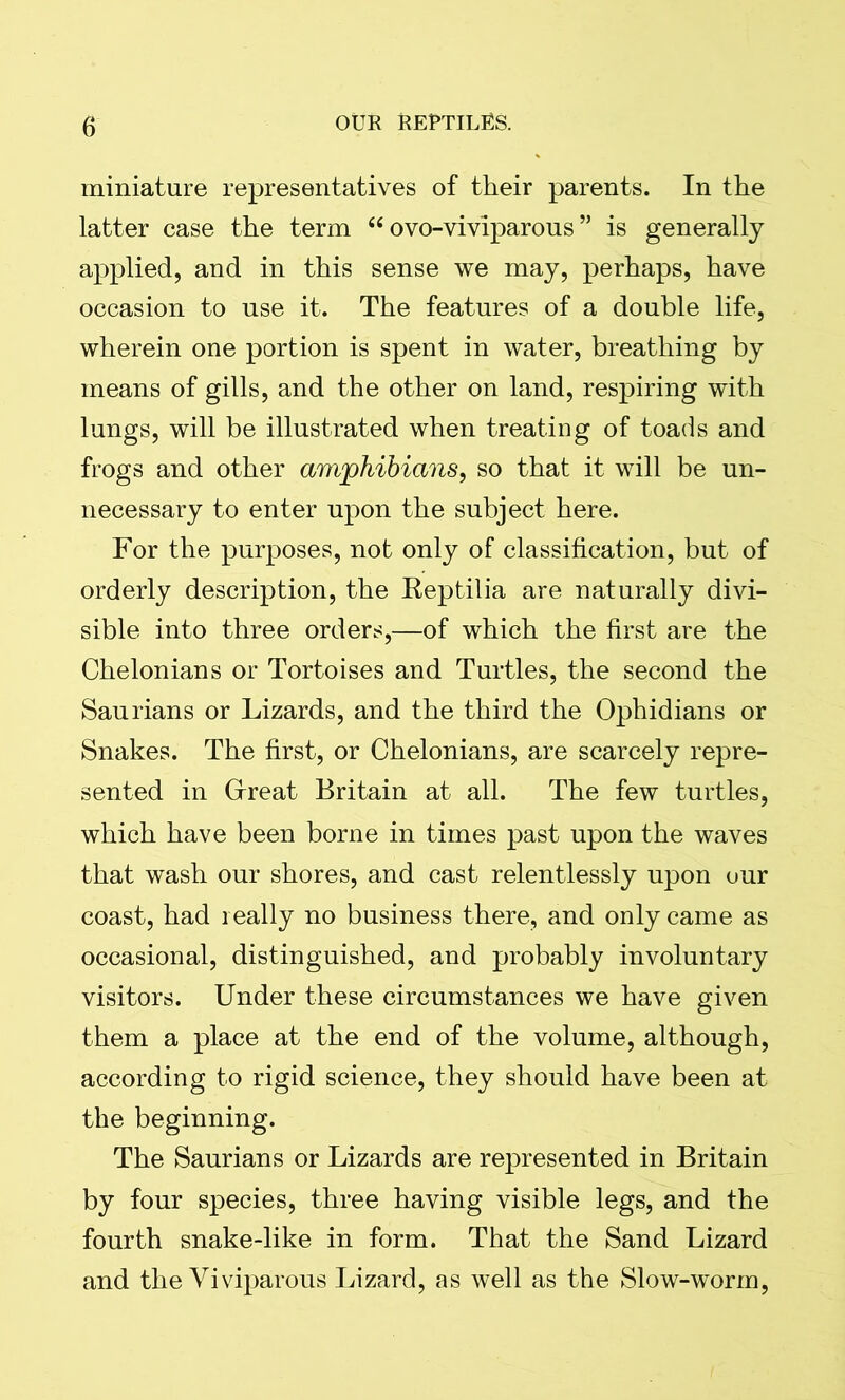 miniature representatives of their parents. In the latter case the term “ ovo-viviparous ” is generally applied, and in this sense we may, perhaps, have occasion to use it. The features of a double life, wherein one portion is spent in water, breathing by means of gills, and the other on land, respiring with lungs, will be illustrated when treating of toads and frogs and other amphibians, so that it will be un- necessary to enter upon the subject here. For the purposes, not only of classification, but of orderly description, the Reptilia are naturally divi- sible into three orders,—of which the first are the Chelonians or Tortoises and Turtles, the second the Saurians or Lizards, and the third the Ophidians or Snakes. The first, or Chelonians, are scarcely repre- sented in Great Britain at all. The few turtles, which have been borne in times past upon the waves that wash our shores, and cast relentlessly upon our coast, had really no business there, and only came as occasional, distinguished, and probably involuntary visitors. Under these circumstances we have given them a place at the end of the volume, although, according to rigid science, they should have been at the beginning. The Saurians or Lizards are represented in Britain by four species, three having visible legs, and the fourth snake-like in form. That the Sand Lizard and the Viviparous Lizard, as well as the Slow-worm,