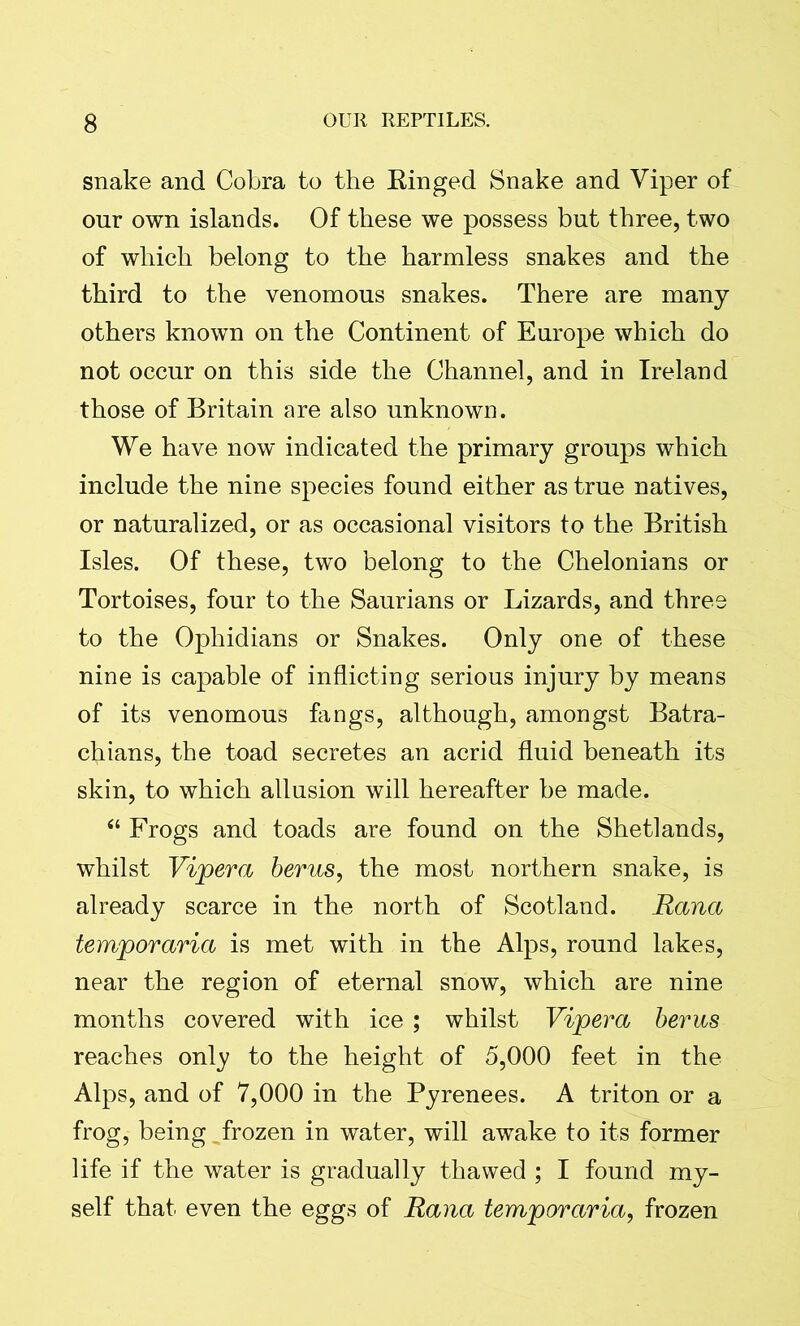 snake and Cobra to the Ringed Snake and Viper of our own islands. Of these we possess but three, two of which belong to the harmless snakes and the third to the venomous snakes. There are many others known on the Continent of Europe which do not occur on this side the Channel, and in Ireland those of Britain are also unknown. We have now indicated the primary groups which include the nine species found either as true natives, or naturalized, or as occasional visitors to the British Isles. Of these, two belong to the Chelonians or Tortoises, four to the Saurians or Lizards, and three to the Ophidians or Snakes. Only one of these nine is capable of inflicting serious injury by means of its venomous fangs, although, amongst Batra- chians, the toad secretes an acrid fluid beneath its skin, to which allusion will hereafter be made. “ Frogs and toads are found on the Shetlands, whilst Vipera berus, the most northern snake, is already scarce in the north of Scotland. Rana temporaria is met with in the Alps, round lakes, near the region of eternal snow, which are nine months covered with ice ; whilst Vipera berm reaches only to the height of 5,000 feet in the Alps, and of 7,000 in the Pyrenees. A triton or a frog, being frozen in water, will awake to its former life if the water is gradually thawed ; I found my- self that even the eggs of Rana temporaria, frozen