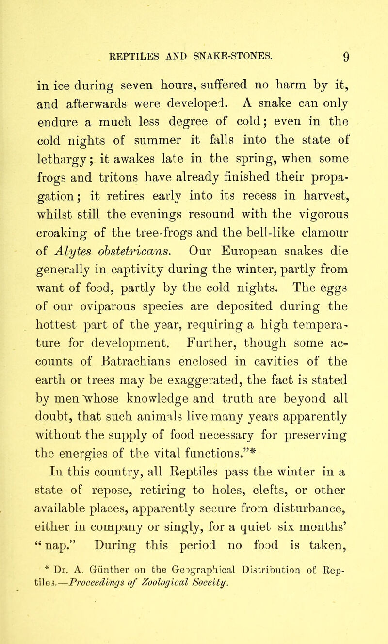 in ice during seven hours, suffered no harm by it, and afterwards were developed. A snake can only endure a much less degree of cold; even in the cold nights of summer it falls into the state of lethargy; it awakes late in the spring, when some frogs and tritons have already finished their propa- gation; it retires early into its recess in harvest, whilst still the evenings resound with the vigorous croaking of the tree-frogs and the bell-like clamour of Alytes obstetricans. Our European snakes die generally in captivity during the winter, partly from want of food, partly by the cold nights. The eggs of our oviparous species are deposited during the hottest part of the year, requiring a high tempera- ture for development. Further, though some ac- counts of Batrachians enclosed in cavities of the earth or trees may be exaggerated, the fact is stated by men whose knowledge and truth are beyond all doubt, that such animals live many years apparently without the supply of food necessary for preserving the energies of the vital functions.”* In this country, all Reptiles pass the winter in a state of repose, retiring to holes, clefts, or other available places, apparently secure from disturbance, either in company or singly, for a quiet six months’ “ nap.” During this period no food is taken, * Dr. A. Giinther on the Geographical Distribution of Rep- tiles.—Proceedings of Zoological Soceity.