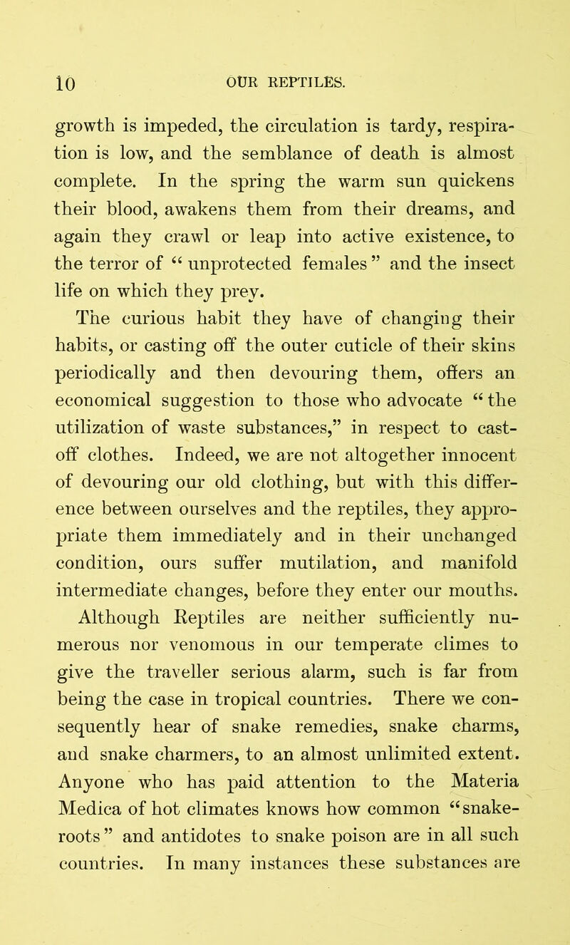 growth is impeded, the circulation is tardy, respira- tion is low, and the semblance of death is almost complete. In the spring the warm sun quickens their blood, awakens them from their dreams, and again they crawl or leap into active existence, to the terror of 44 unprotected females ” and the insect life on which they prey. The curious habit they have of changing their habits, or casting off the outer cuticle of their skins periodically and then devouring them, offers an economical suggestion to those who advocate 44 the utilization of waste substances,” in respect to cast- off clothes. Indeed, we are not altogether innocent of devouring our old clothing, but with this differ- ence between ourselves and the reptiles, they appro- priate them immediately and in their unchanged condition, ours suffer mutilation, and manifold intermediate changes, before they enter our mouths. Although Eeptiles are neither sufficiently nu- merous nor venomous in our temperate climes to give the traveller serious alarm, such is far from being the case in tropical countries. There we con- sequently hear of snake remedies, snake charms, and snake charmers, to an almost unlimited extent. Anyone who has paid attention to the Materia Medica of hot climates knows how common 44 snake- roots ” and antidotes to snake poison are in all such countries. In many instances these substances are