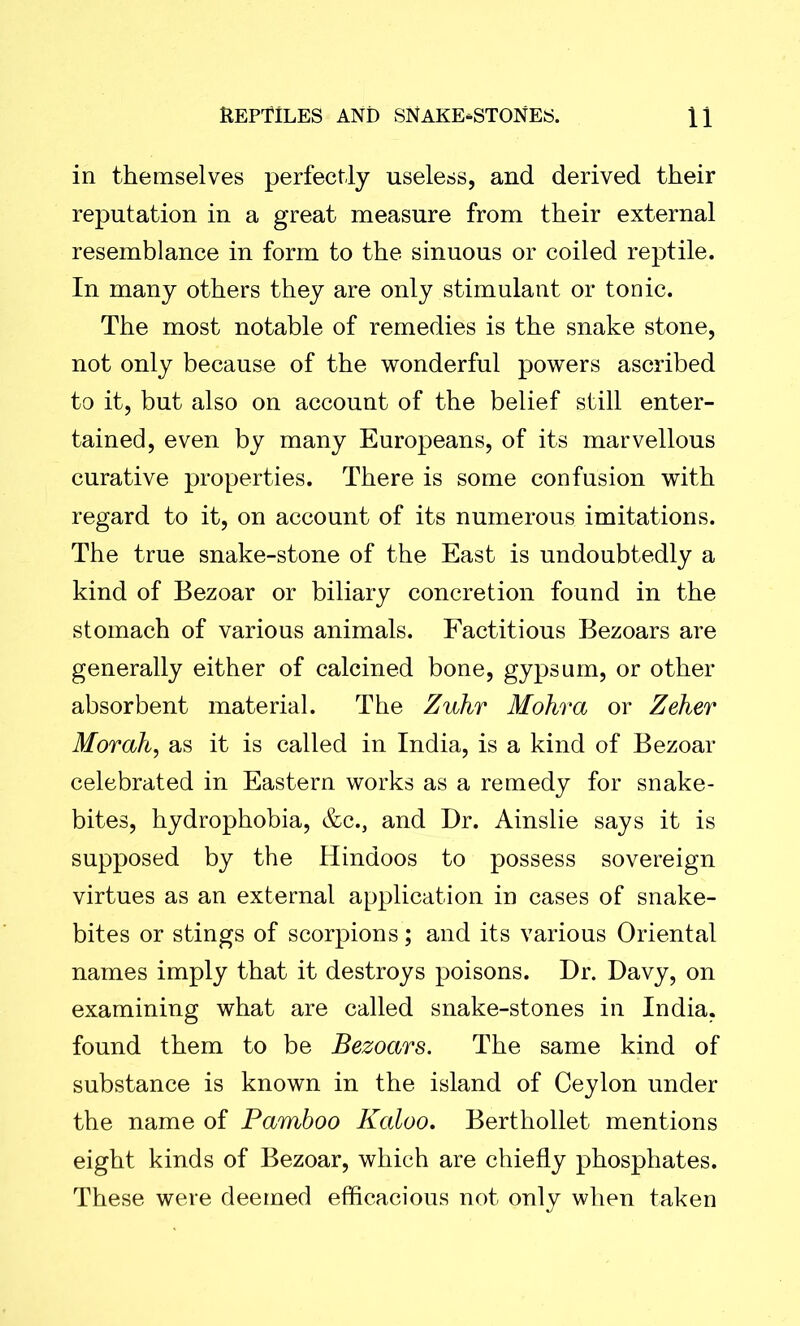 in themselves perfectly useless, and derived their reputation in a great measure from their external resemblance in form to the sinuous or coiled reptile. In many others they are only stimulant or tonic. The most notable of remedies is the snake stone, not only because of the wonderful powers ascribed to it, but also on account of the belief still enter- tained, even by many Europeans, of its marvellous curative properties. There is some confusion with regard to it, on account of its numerous imitations. The true snake-stone of the East is undoubtedly a kind of Bezoar or biliary concretion found in the stomach of various animals. Factitious Bezoars are generally either of calcined bone, gypsum, or other absorbent material. The Zukr Mohra or Zeher Morah, as it is called in India, is a kind of Bezoar celebrated in Eastern works as a remedy for snake- bites, hydrophobia, &c., and Dr. Ainslie says it is supposed by the Hindoos to possess sovereign virtues as an external application in cases of snake- bites or stings of scorpions; and its various Oriental names imply that it destroys poisons. Dr. Davy, on examining what are called snake-stones in India, found them to be Bezoars. The same kind of substance is known in the island of Ceylon under the name of Bamboo Kaloo. Berthollet mentions eight kinds of Bezoar, which are chiefly phosphates. These were deemed efficacious not only when taken