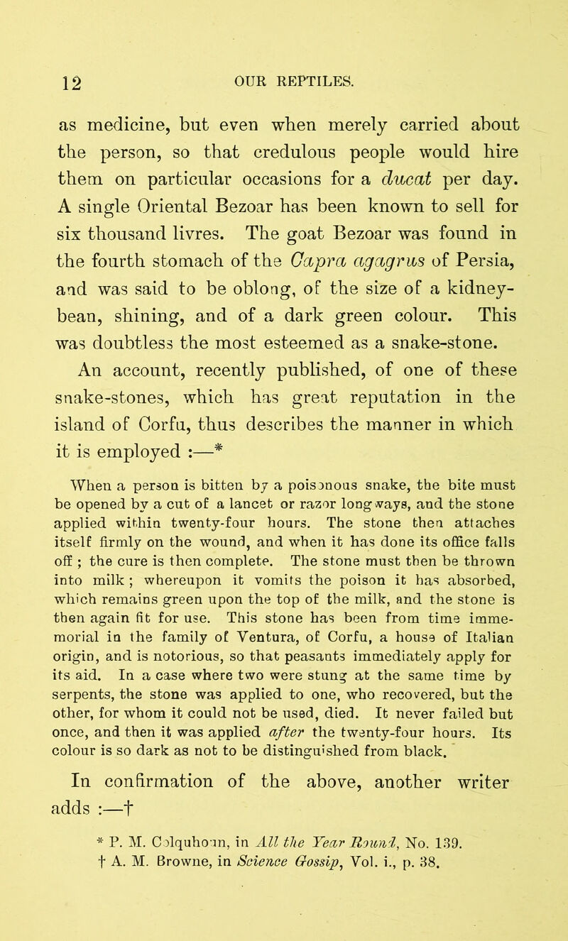 as medicine, but even when merely carried about the person, so that credulous people would hire them on particular occasions for a ducat per day. A single Oriental Bezoar has been known to sell for six thousand livres. The goat Bezoar was found in the fourth stomach of the Capra agagras of Persia, and was said to be oblong, of the size of a kidney- bean, shining, and of a dark green colour. This was doubtless the most esteemed as a snake-stone. An account, recently published, of one of these snake-stones, which has great reputation in the island of Corfu, thus describes the manner in which it is employed :—* When a person is bitten by a poisanous snake, the bite must be opened by a cut of a lancet or razor longways, and the stone applied within twenty-four hours. The stone then attaches itself firmly on the wound, and when it has done its office falls off ; the cure is then complete. The stone must then be thrown into milk ; whereupon it vomits the poison it has absorbed, which remains green upon the top of the milk, and the stone is then again fit for use. This stone has been from time imme- morial in the family of Yentura, of Corfu, a house of Italian origin, and is notorious, so that peasants immediately apply for its aid. In a case where two were stung at the same time by serpents, the stone was applied to one, who recovered, but the other, for whom it could not be used, died. It never failed but once, and then it was applied after the twenty-four hours. Its colour is so dark as not to be distinguished from black. In confirmation of the above, another writer adds :—f * P. M. Colquhonn, in All the Year Roitni, No. 139. f A. M. Browne, in Science Gossip, Yol. i., p. 38.