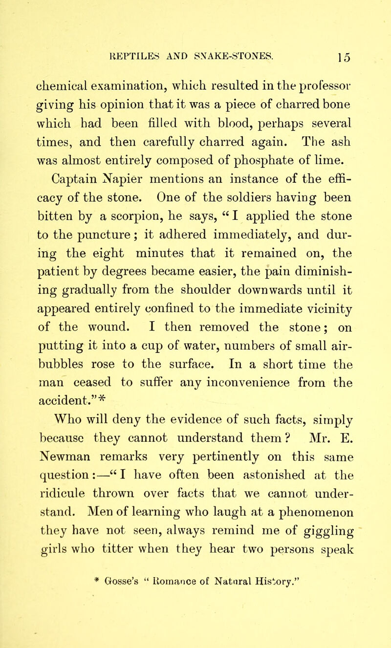 chemical examination, which resulted in the professor giving his opinion that it was a piece of charred bone which had been filled with blood, perhaps several times, and then carefully charred again. The ash was almost entirely composed of phosphate of lime. Captain Napier mentions an instance of the effi- cacy of the stone. One of the soldiers having been bitten by a scorpion, he says, “ I applied the stone to the puncture; it adhered immediately, and dur- ing the eight minutes that it remained on, the patient by degrees became easier, the pain diminish- ing gradually from the shoulder downwards until it appeared entirely confined to the immediate vicinity of the wound. I then removed the stone; on putting it into a cup of water, numbers of small air- bubbles rose to the surface. In a short time the man ceased to suffer any inconvenience from the accident.”* Who will deny the evidence of such facts, simply because they cannot understand them ? Mr. E. Newman remarks very pertinently on this same question:—“ I have often been astonished at the ridicule thrown over facts that we cannot under- stand. Men of learning who laugh at a phenomenon they have not seen, always remind me of giggling girls who titter when they hear two persons speak * Gosse’s “ Romance of Natural History.”