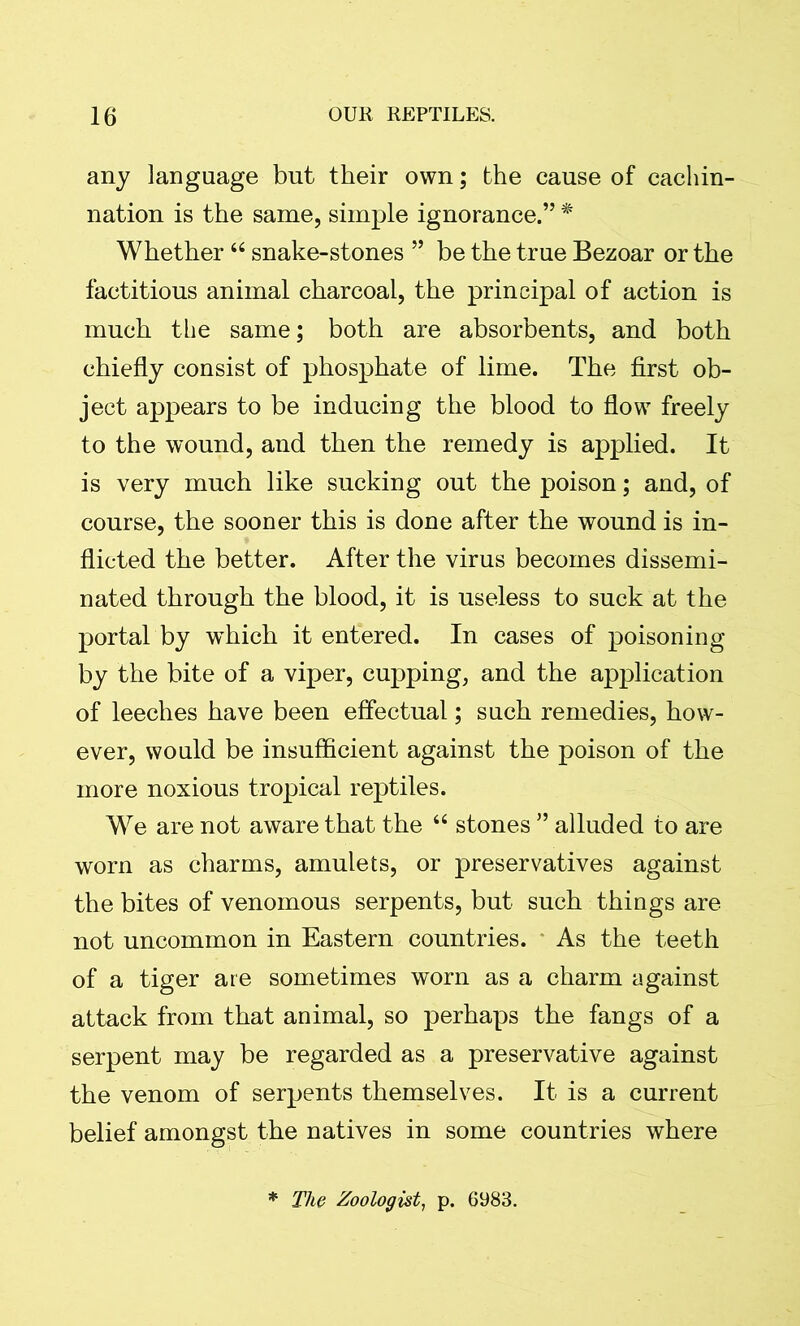 any language but their own; the cause of cachin- nation is the same, simple ignorance.” * Whether46 snake-stones ” be the true Bezoar or the factitious animal charcoal, the principal of action is much the same; both are absorbents, and both chiefly consist of phosphate of lime. The first ob- ject appears to be inducing the blood to flow freely to the wound, and then the remedy is applied. It is very much like sucking out the poison; and, of course, the sooner this is done after the wound is in- flicted the better. After the virus becomes dissemi- nated through the blood, it is useless to suck at the portal by which it entered. In cases of poisoning by the bite of a viper, cupping, and the application of leeches have been effectual; such remedies, how- ever, would be insufficient against the poison of the more noxious tropical reptiles. We are not aware that the 44 stones ” alluded to are worn as charms, amulets, or preservatives against the bites of venomous serpents, but such things are not uncommon in Eastern countries. As the teeth of a tiger are sometimes worn as a charm against attack from that animal, so perhaps the fangs of a serpent may be regarded as a preservative against the venom of serpents themselves. It is a current belief amongst the natives in some countries where * The Zoologist, p. 6983.