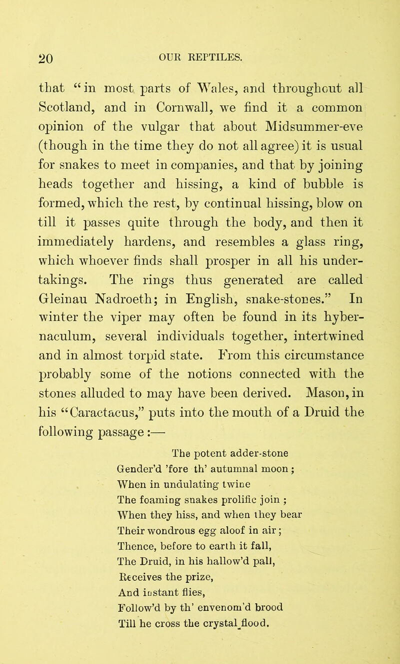 that “ in most parts of Wales, and throughout all Scotland, and in Cornwall, we find it a common opinion of the vulgar that about Midsummer-eve (though in the time they do not all agree) it is usual for snakes to meet in companies, and that by joining heads together and hissing, a kind of bubble is formed, which the rest, by continual hissing, blow on till it passes quite through the body, and then it immediately hardens, and resembles a glass ring, which whoever finds shall prosper in all his under- takings. The rings thus generated are called Grleinau Nadroeth; in English, snake-stones.” In winter the viper may often be found in its hyber- naculum, several individuals together, intertwined and in almost torpid state. From this circumstance probably some of the notions connected with the stones alluded to may have been derived. Mason, in his “Caractacus,” puts into the mouth of a Druid the following passage:— The potent adder-stone Gender’d ’fore th’ autumnal moon ; When in undulating twine The foaming snakes prolific join ; When they hiss, and when they bear Their wondrous egg aloof in air; Thence, before to earth it fall, The Druid, in his hallow’d pall, Receives the prize, And instant flies, Follow’d by th’ envenom’d brood Till he cross the crystaljlood.