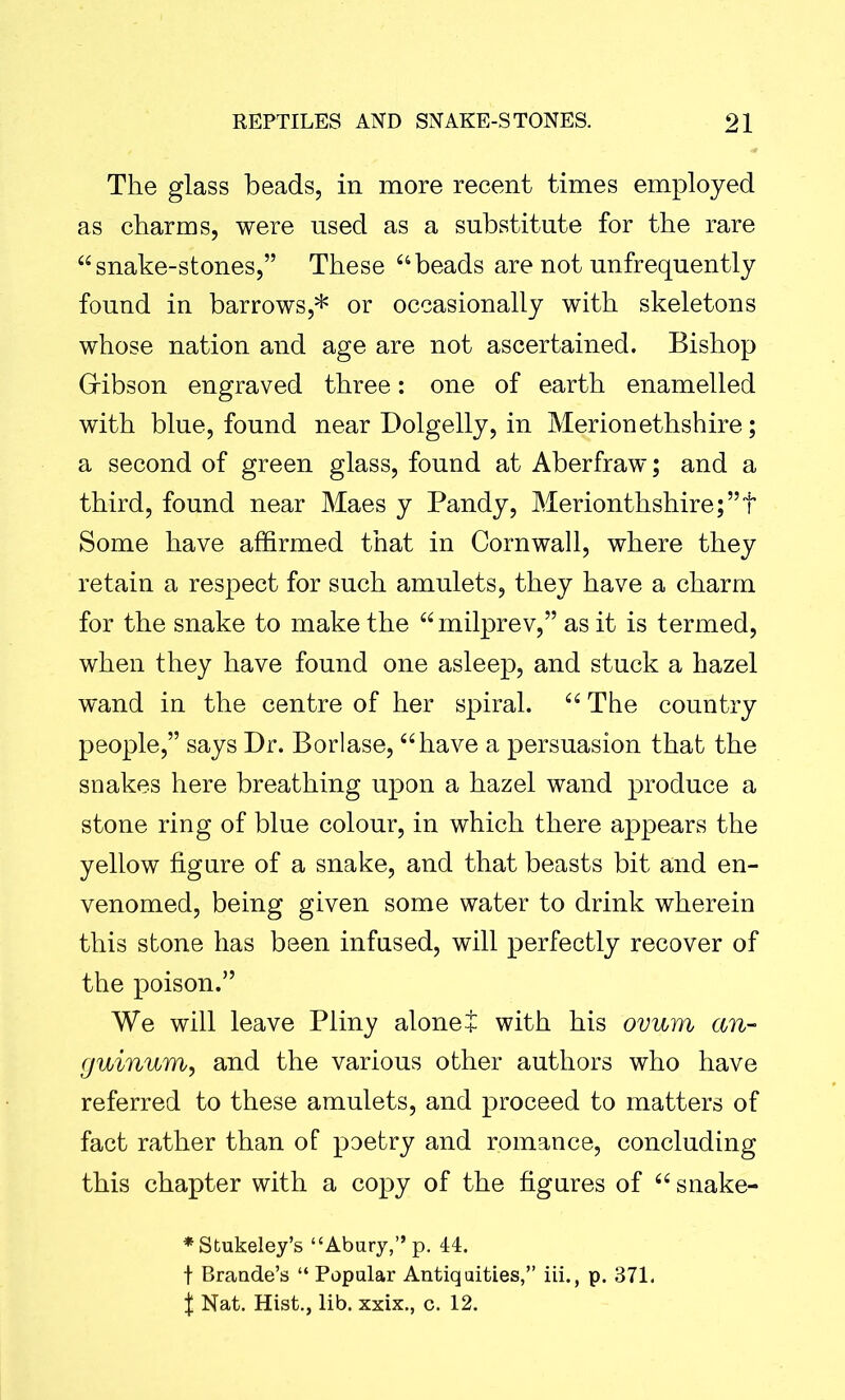 The glass beads, in more recent times employed as charms, were used as a substitute for the rare “snake-stones,” These “beads are not unfrequently found in barrows,* or occasionally with skeletons whose nation and age are not ascertained. Bishop Gfibson engraved three: one of earth enamelled with blue, found near Dolgelly, in Merionethshire; a second of green glass, found at Aberfraw; and a third, found near Maes y Pandy, Merionthshire;”t Some have affirmed that in Cornwall, where they retain a respect for such amulets, they have a charm for the snake to make the “milprev,” as it is termed, when they have found one asleep, and stuck a hazel wand in the centre of her spiral. “ The country people,” says Dr. Borlase, “have a persuasion that the snakes here breathing upon a hazel wand produce a stone ring of blue colour, in which there appears the yellow figure of a snake, and that beasts bit and en- venomed, being given some water to drink wherein this stone has been infused, will perfectly recover of the poison.” We will leave Pliny alone + with his ovum an- guinum, and the various other authors who have referred to these amulets, and proceed to matters of fact rather than of poetry and romance, concluding this chapter with a copy of the figures of “ snake- *Stukeley’s “Abury,” p. 44. f Brande’s “ Popular Antiquities,” iii., p. 371. f Nat. Hist., lib. xxix., c. 12.