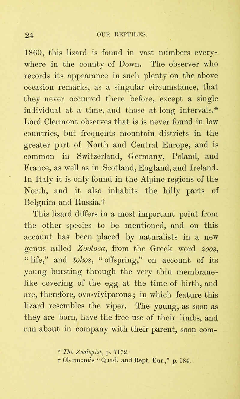1860, this lizard is found in vast numbers every- where in the county of Down. The observer who records its appearance in such plenty on the above occasion remarks, as a singular circumstance, that they never occurred there before, except a single individual at a time, and those at long intervals.* Lord Clermont observes that is is never found in low countries, but frequents mountain districts in the greater pxrt of North and Central Europe, and is common in Switzerland, Germany, Poland, and France, as well as in Scotland, England, and Ireland. In Italy it is only found in the Alpine regions of the North, and it also inhabits the hilly parts of Belguim and Eussia.t This lizard differs in a most important point from the other species to be mentioned, and on this account has been placed by naturalists in a new genus called Zootoca, from the Greek word zoos, “ life,” and tokos, “ offspring,” on account of its young bursting through the very thin membrane- like covering of the egg at the time of birth, and are, therefore, ovo-viviparous; in which feature this lizard resembles the viper. The young, as soon as they are born, have the free use of their limbs, and run about in company with their parent, soon com- * The Zoologist, p. 7172. f Cltrmoni’s “Quad, and Rept. Eur.,” p. 184.