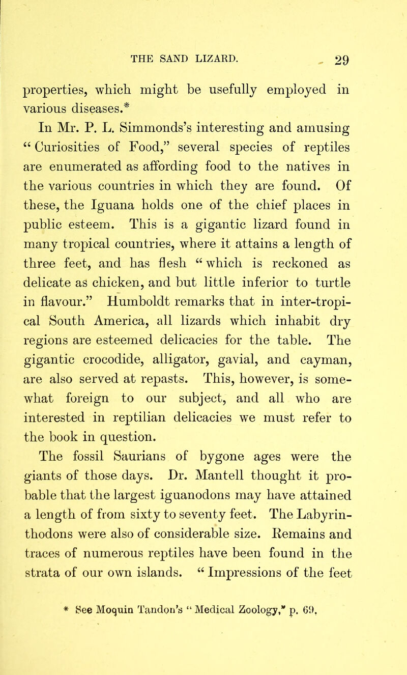 properties, which might be usefully employed in various diseases.* In Mr. P. L. Simmonds’s interesting and amusing “ Curiosities of Food,” several species of reptiles are enumerated as affording food to the natives in the various countries in which they are found. Of these, the Iguana holds one of the chief places in public esteem. This is a gigantic lizard found in many tropical countries, where it attains a length of three feet, and has flesh “ which is reckoned as delicate as chicken, and but little inferior to turtle in flavour.” Humboldt remarks that in inter-tropi- cal South America, all lizards which inhabit dry regions are esteemed delicacies for the table. The gigantic crocodide, alligator, gavial, and cayman, are also served at repasts. This, however, is some- what foreign to our subject, and all who are interested in reptilian delicacies we must refer to the book in question. The fossil Saurians of bygone ages were the giants of those days. Hr. Mantell thought it pro- bable that the largest iguanodons may have attained a length of from sixty to seventy feet. The Labyrin- thodons were also of considerable size. Remains and traces of numerous reptiles have been found in the strata of our own islands. “ Impressions of the feet * See Mocjuin Tandem's “ Medical Zoology,” p. 69,