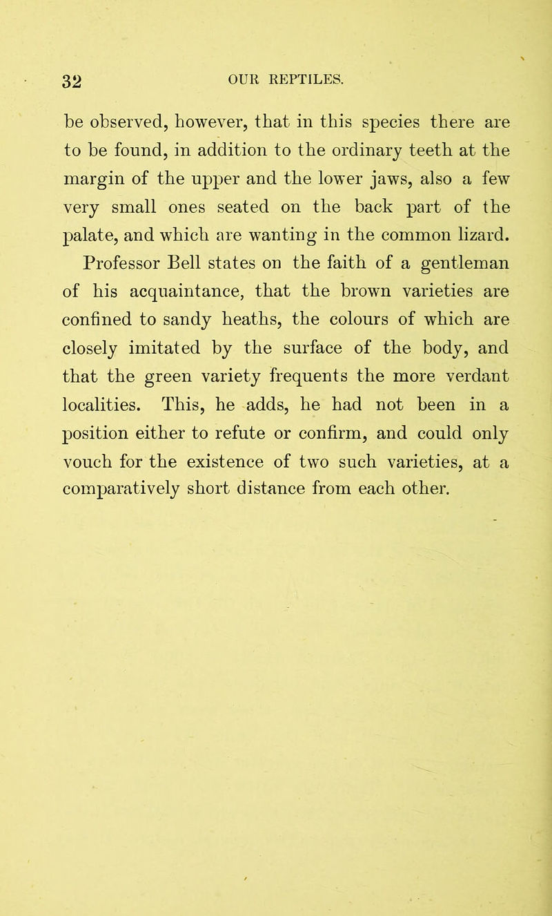 be observed, however, that in this species there are to be found, in addition to the ordinary teeth at the margin of the upper and the lower jaws, also a few very small ones seated on the back part of the palate, and which are wanting in the common lizard. Professor Bell states on the faith of a gentleman of his acquaintance, that the brown varieties are confined to sandy heaths, the colours of which are closely imitated by the surface of the body, and that the green variety frequents the more verdant localities. This, he adds, he had not been in a position either to refute or confirm, and could only vouch for the existence of two such varieties, at a comparatively short distance from each other.