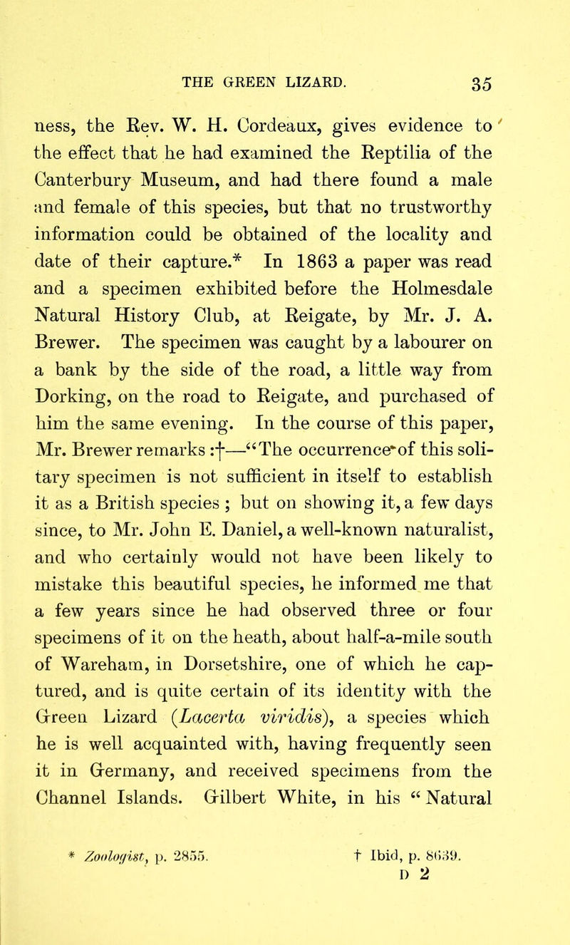 ness, the Rev. W. H. Cordeaux, gives evidence to' the effect that he had examined the Reptilia of the Canterbury Museum, and had there found a male and female of this species, but that no trustworthy information could be obtained of the locality and date of their capture.* In 1863 a paper was read and a specimen exhibited before the Holmesdale Natural History Club, at Reigate, by Mr. J. A. Brewer. The specimen was caught by a labourer on a bank by the side of the road, a little way from Dorking, on the road to Reigate, and purchased of him the same evening. In the course of this paper, Mr. Brewer remarks —“The occurrence*^ this soli- tary specimen is not sufficient in itself to establish it as a British species ; but on showing it, a few days since, to Mr. John E. Daniel, a well-known naturalist, and who certainly would not have been likely to mistake this beautiful species, he informed me that a few years since he had observed three or four specimens of it on the heath, about half-a-mile south of Wareham, in Dorsetshire, one of which he cap- tured, and is quite certain of its identity with the Green Lizard (Lacerta viridis), a species which he is well acquainted with, having frequently seen it in Grermany, and received specimens from the Channel Islands. Gilbert White, in his “ Natural * Zoologist, p. 2855. t Ibid, p. 8(539. D 2