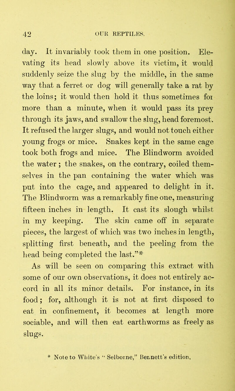 day. It invariably took them in one position. Ele- vating its head slowly above its victim, it would suddenly seize the slug by the middle, in the same way that a ferret or dog will generally take a rat by the loins; it would then hold it thus sometimes fox more than a minute, when it would pass its prey through its jaws, and swallow the slug, head foremost. It refused the larger slugs, and would not touch either young frogs or mice. Snakes kept in the same cage took both frogs and mice. The Blindworm avoided the water; the snakes, on the contrary, coiled them- selves in the pan containing the water which was put into the cage, and appeared to delight in it. The Blindworm was a remarkably fine one, measuring fifteen inches in length. It cast its slough whilst in my keeping. The skin came off in separate pieces, the largest of which was two inches in length, splitting first beneath, and the peeling from the head being completed the last.”* As will be seen on comparing this extract with some of our own observations, it does not entirely ac- cord in all its minor details. For instance, in its food; for, although it is not at first disposed to eat in confinement, it becomes at length more sociable, and will then eat earthworms as freely as slugs. * Note to White's “ Selborne,” Bennett’s edition,