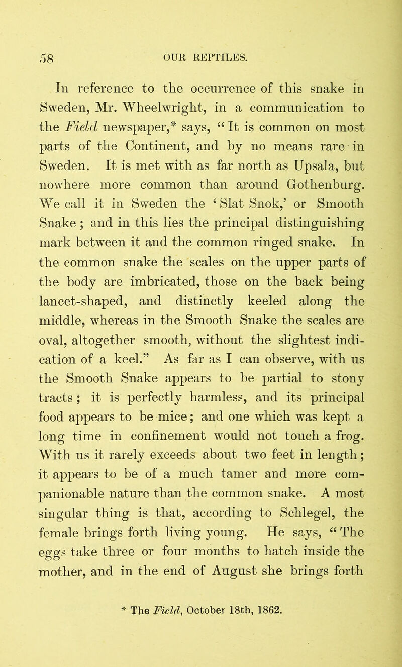 In reference to the occurrence of this snake in Sweden, Mr. Wheelwright, in a communication to the Field newspaper,* says, “ It is common on most parts of the Continent, and by no means rare in Sweden. It is met with as far north as Upsala, but nowhere more common than around Gothenburg. We call it in Sweden the c Slat Snok,’ or Smooth Snake ; and in this lies the principal distinguishing mark between it and the common ringed snake. In the common snake the scales on the upper parts of the body are imbricated, those on the back being lancet-shaped, and distinctly keeled along the middle, whereas in the Smooth Snake the scales are oval, altogether smooth, without the slightest indi- cation of a keel.” As far as I can observe, with us the Smooth Snake appears to be partial to stony tracts; it is perfectly harmless, and its principal food appears to be mice; and one which was kept a long time in confinement would not touch a frog. With us it rarely exceeds about two feet in length; it appears to be of a much tamer and more com- panionable nature than the common snake. A most singular thing is that, according to Schlegel, the female brings forth living young. He says, 66 The eggs take three or four months to hatch inside the mother, and in the end of August she brings forth