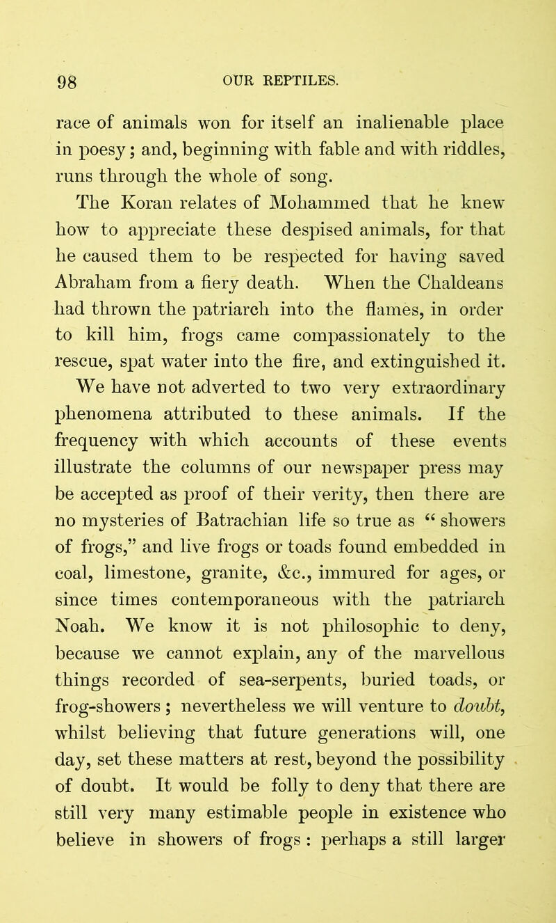 race of animals won for itself an inalienable place in poesy; and, beginning with fable and with riddles, runs through the whole of song. The Koran relates of Mohammed that he knew how to appreciate these despised animals, for that he caused them to be respected for having saved Abraham from a fiery death. When the Chaldeans had thrown the patriarch into the flames, in order to kill him, frogs came compassionately to the rescue, spat water into the fire, and extinguished it. We have not adverted to two very extraordinary phenomena attributed to these animals. If the frequency with which accounts of these events illustrate the columns of our newspaper press may be accepted as proof of their verity, then there are no mysteries of Batrachian life so true as “ showers of frogs,” and live frogs or toads found embedded in coal, limestone, granite, &c., immured for ages, or since times contemporaneous with the patriarch Noah. We know it is not philosophic to deny, because we cannot explain, any of the marvellous things recorded of sea-serpents, buried toads, or frog-showers ; nevertheless we will venture to doubt, wdiilst believing that future generations will, one day, set these matters at rest, beyond the possibility of doubt. It would be folly to deny that there are still very many estimable people in existence who believe in showers of frogs : perhaps a still larger