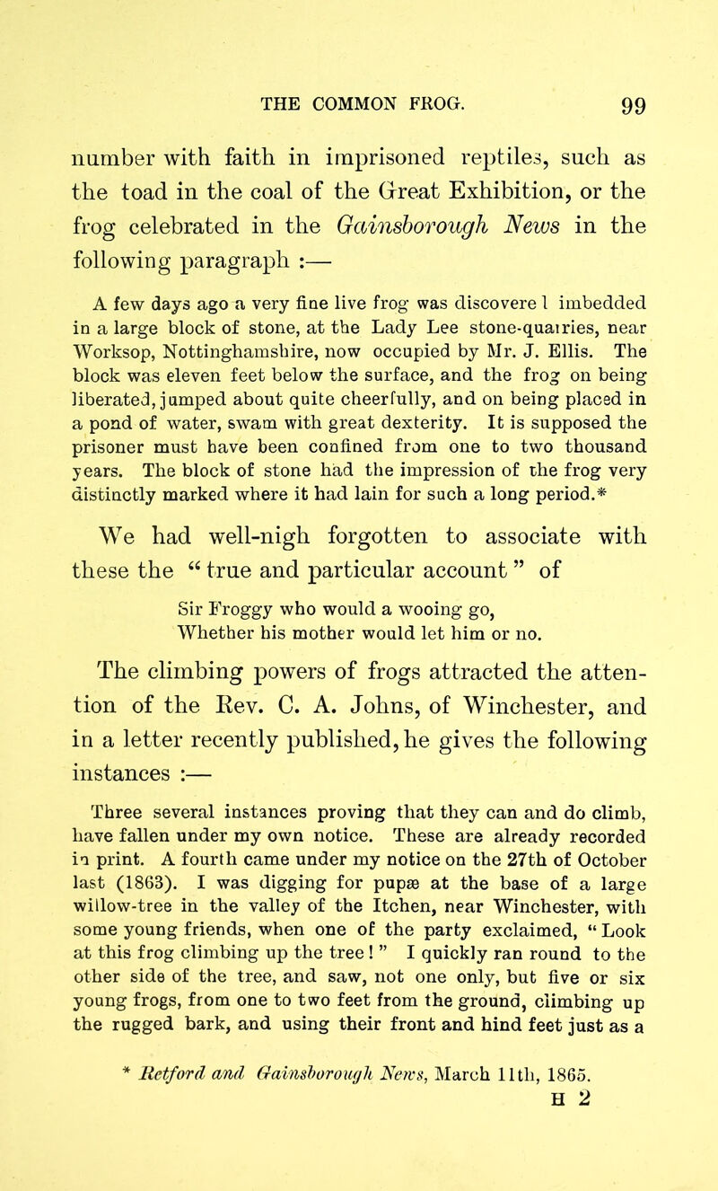 number with faith in imprisoned reptiles, such as the toad in the coal of the Great Exhibition, or the frog celebrated in the Gainsborough News in the following paragraph :— A few days ago a very fine live frog’ was discovere 1 imbedded in a large block of stone, at the Lady Lee stone-quairies, near Worksop, Nottinghamshire, now occupied by Mr. J. Ellis. The block was eleven feet below the surface, and the frog on being liberated, jumped about quite cheerfully, and on being placed in a pond of water, swam with great dexterity. It is supposed the prisoner must have been confined from one to two thousand years. The block of stone had the impression of the frog very distinctly marked where it had lain for such a long period.* We had well-nigh forgotten to associate with these the “ true and particular account ” of Sir Froggy who would a wooing go, Whether his mother would let him or no. The climbing powers of frogs attracted the atten- tion of the Rev. C. A. Johns, of Winchester, and in a letter recently published, he gives the following instances :— Three several instances proving that they can and do climb, have fallen under my own notice. These are already recorded in print. A fourth came under my notice on the 27th of October last (186B). I was digging for pupae at the base of a large willow-tree in the valley of the Itchen, near Winchester, with some young friends, when one of the party exclaimed, “ Look at this frog climbing up the tree ! ” I quickly ran round to the other side of the tree, and saw, not one only, but five or six young frogs, from one to two feet from the ground, climbing up the rugged bark, and using their front and hind feet just as a * Retford and Gainsborough News, March lltli, 1865. H 2