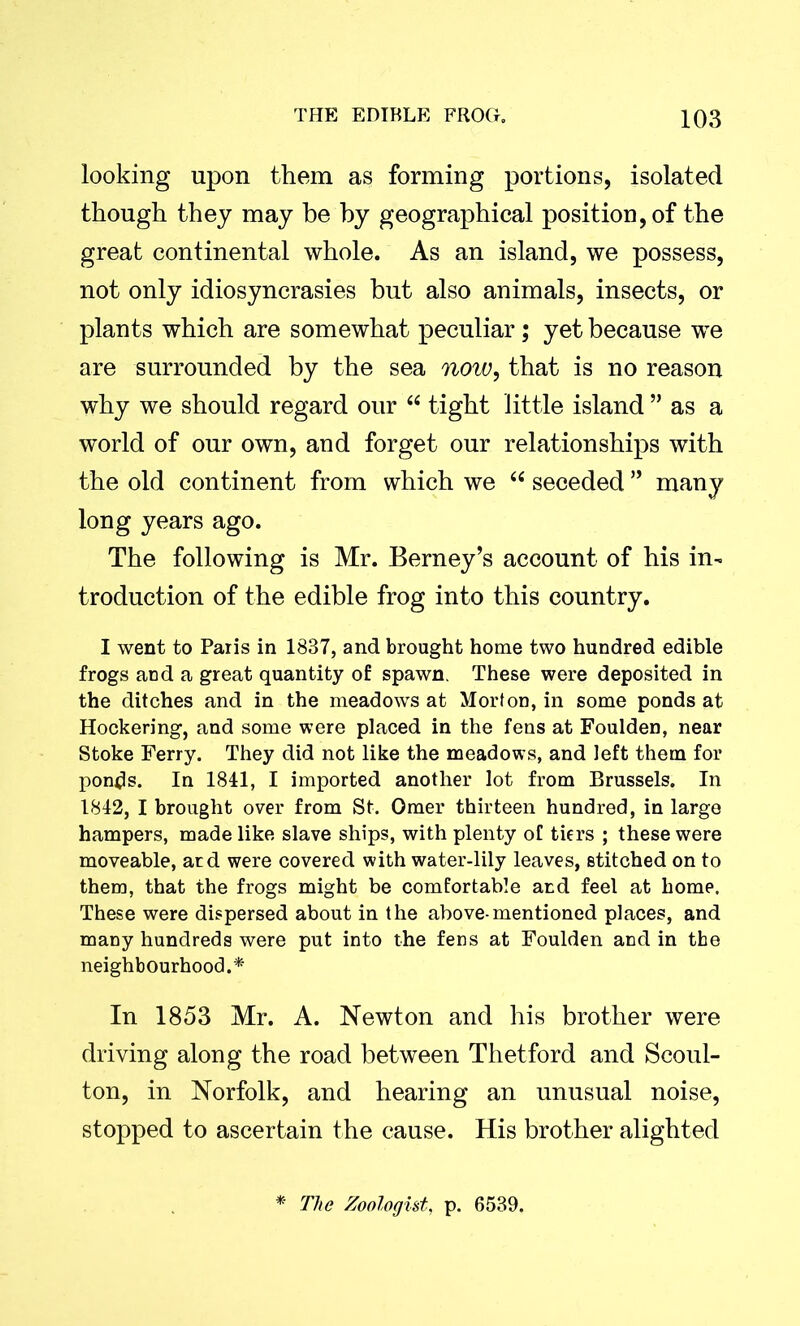 looking upon them as forming portions, isolated though they may be by geographical position, of the great continental whole. As an island, we possess, not only idiosyncrasies but also animals, insects, or plants which are somewhat peculiar; yet because we are surrounded by the sea now, that is no reason why we should regard our “ tight little island ” as a world of our own, and forget our relationships with the old continent from which we “ seceded ” many long years ago. The following is Mr. Berney’s account of his in- troduction of the edible frog into this country. I went to Paris in 1837, and brought home two hundred edible frogs and a great quantity of spawn. These were deposited in the ditches and in the meadows at Morton, in some ponds at Hockering, and some were placed in the fens at Foulden, near Stoke Ferry. They did not like the meadows, and left them for ponds. In 1841, I imported another lot from Brussels. In 1842, I brought over from St. Omer thirteen hundred, in large hampers, made like slave ships, with plenty of tiers ; these were moveable, atd were covered with water-lily leaves, stitched on to them, that the frogs might be comfortable and feel at home. These were dispersed about in the above-mentioned places, and many hundreds were put into the fens at Foulden and in the neighbourhood.* In 1853 Mr. A. Newton and his brother were driving along the road between Thetford and Scoul- ton, in Norfolk, and hearing an unusual noise, stopped to ascertain the cause. His brother alighted